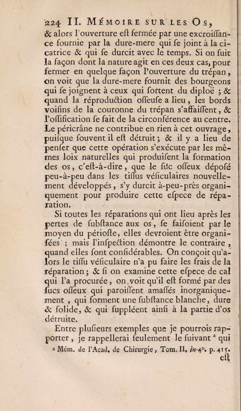 8c alors l'ouverture ell fermée par une excroiffan- ce fournie par la dure-mere qui fe joint à la ci» catrice 8c qui fe durcit avec le temps. Si on fuit la façon dont la nature agit en ces deux cas, pour fermer en quelque façon l’ouverture du trépan, on voit que la dure-mere fournit des bourgeons qui fe joignent à ceux qui fortent du diploë ; 8c quand la réproduélion offeufe a lieu, les bords voifins de la couronne du trépan s'affaiffent, 8c Tonification fe fait de la circonférence au centre. Le péricrâne ne contribué en rien à cet ouvrage, puifque fouvent il ell détruit ; 8c il y a lieu de penfer que cette opération s’exécute par les mê¬ mes loix naturelles qui produifent la formation des os, b’efl-à-dire, que le fi!c offeux dépofé peu-à-peu dans les tifîus véficulaires nouvelle¬ ment développés, s’y durcit à-peu-près organi¬ quement pour produire cette efpece de répa¬ ration. Si toutes les réparations qui ont lieu après les pertes de fubftance aux os, fe faifoient par le moyen du périofte, elles devroient être organi- fées ; mais l’infpection démontre le contraire , quand elles font confidérables. On conçoit qu’a- îors le tiffu véficulaire n’a pu faire les frais de la réparation • &amp; fi on examine cette efpece de cal qui l’a procurée, on voit qu’il efl formé par des fucs offeux qui paroiffent amaffés inorganique- ment , qui forment une fubflance blanche, dure 8c folide, 8c qui fuppléent ainfi à la partie d’os détruite. Entre plufieurs exemples que je pourrois rap¬ porter , je rappellerai feulement le fuivanta qui a Mém. de FAcad. de Chirurgie, Tom.Il, in-4°. p. 41 ï. elf