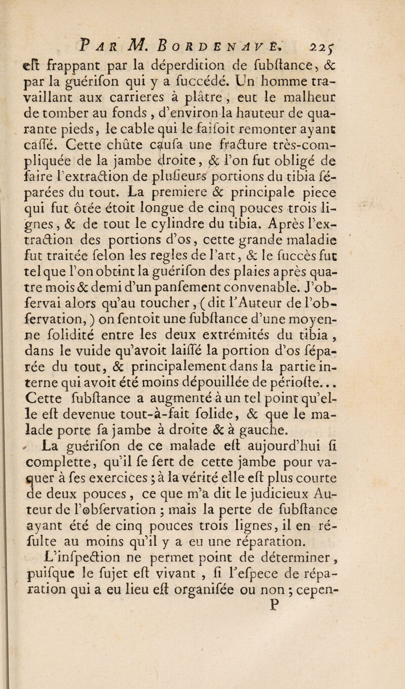 eft frappant par la déperdition de fubdance, ôc par la guérifon qui y a fuccédé. Un homme tra¬ vaillant aux carrières à plâtre , eut le malheur de tomber au fonds , d'environ la hauteur de qua¬ rante pieds, le cable qui le faifoit remonter ayant caffé. Cette chûte caufa une fradure très-com¬ pliquée de la jambe droite, fie l’on fut obligé de faire Textradion de pluüeutsf portions du tibia ré¬ parées du tout. La première Ôc principale piece qui fut ôtée étoit longue de cinq pouces trois li¬ gnes , Ôc de tout le cylindre du tibia. Après l’ex- tradion des portions d’os, cette grande maladie fut traitée félon les réglés de l’art, ôc le fuccèsfut tel que l’on obtint la guérifon des plaies après qua¬ tre mois ôc demi d’un panfement convenable. J’ob- fervai alors qu’au toucher, ( dit TAureur de fob- fervation, ) on fentoit une fubdance d’une moyen¬ ne folidité entre les deux extrémités du tibia , dans le vuide qu’avoir laiffé la portion d’os fépa- rée du tout, ôc principalement dans la partie in¬ terne qui avoit été moins dépouillée de période... Cette fubdance a augmenté à un tel point qu’el¬ le ed devenue tout-à-fait folide, &amp; que le ma¬ lade porte fa jambe à droite Ôc à gauche. * La guérifon de ce malade ed aujourd’hui d complette, qu’il fe fert de cette jambe pour va¬ quer à fes exercices ; à la vérité elle ed plus courte de deux pouces , ce que m’a dit le judicieux Au¬ teur de l’obiervation ; mais la perte de fubdance ayant été de cinq pouces trois lignes, il en ré¬ duite au moins qu’il y a eu une réparation. L’infpedion ne permet point de déterminer, puifque le fujet ed vivant , d l'efpece de répa¬ ration qui a eu lieu eft organifée ou non ; cepen- P