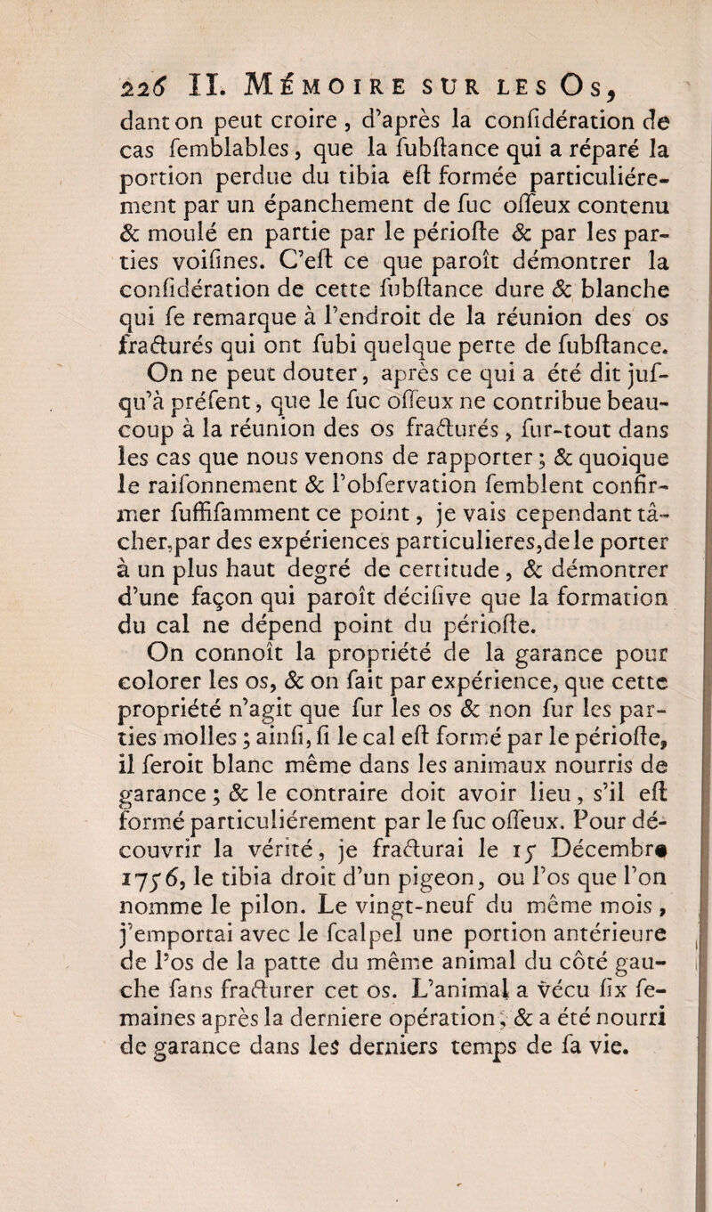 danton peut croire , d’après la confidération de cas femblables, que la fubftance qui a réparé la portion perdue du tibia eft formée particuliére¬ ment par un épanchement de fuc offeux contenu Sc moulé en partie par le période Sc par les par¬ ties voifines. C’eft ce que paroît démontrer la confidération de cette fubftance dure Sc blanche qui fe remarque à l’endroit de la réunion des os fradurés qui ont fubi quelque perte de fubftance. On ne peut douter, après ce qui a été dit juf- qu’à préfent, que le fuc offeux ne contribue beau¬ coup à la réunion des os fradurés , fur-tout dans les cas que nous venons de rapporter ; Sc quoique le raifonnement Sc l’obfervation femblent confir¬ mer fuffifamment ce point, je vais cependant tâ¬ cher,par des expériences particulières,de le porter à un plus haut degré de certitude , Sc démontrer d’une façon qui paroît déciùve que la formation du cal ne dépend point du période. On connoît la propriété de la garance pour colorer les os, Sc on fait par expérience, que cette propriété n’agit que fur les os Sc non fur les par¬ ties molles ; ainfî, fi le cal eft formé par le période, il feroit blanc même dans les animaux nourris de garance ; Sc le contraire doit avoir lieu, s’il eft formé particuliérement par le fuc offeux. Four dé¬ couvrir la vérité, je fradurai le iy Décembre 17y6, le tibia droit d’un pigeon, ou l’os que l’on nomme le pilon. Le vingt-neuf du même mois , j’emportai avec le fcalpel une portion antérieure de Los de la patte du même animal du côté gau¬ che fans fradurer cet os. L’animal a vécu fix fe- maines après la derniere opération, Sc a été nourri de garance dans les derniers temps de fa vie.