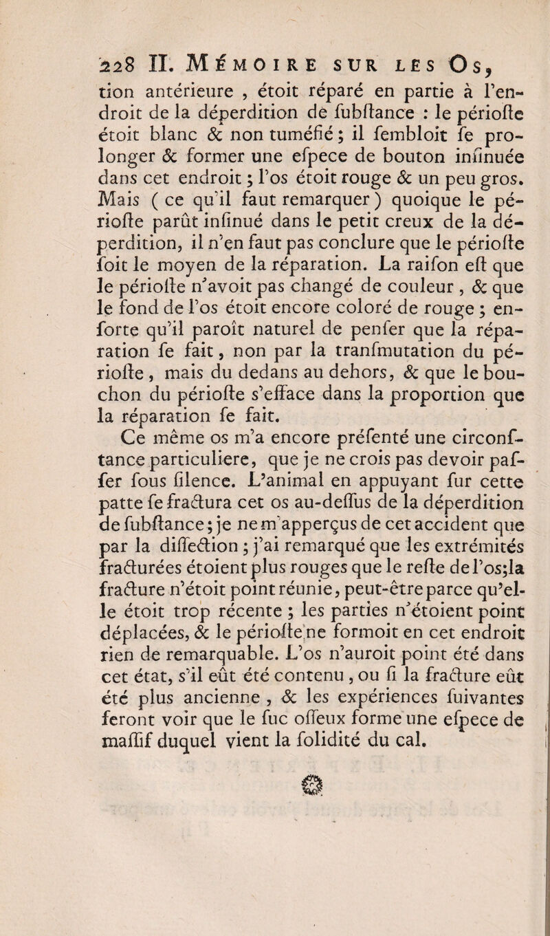 tion antérieure , étoit réparé en partie à l’en¬ droit de la déperdition de fubdance : le période étoit blanc 8c non tuméfié ; il fembloit fe pro¬ longer 8c former une efpece de bouton infinuée dans cet endroit ; l’os étoit rouge 8c un peu gros. Mais ( ce qu'il faut remarquer ) quoique le pé¬ riode parût infinué dans le petit creux de la dé¬ perdition, il n’en faut pas conclure que le période ibit le moyen de la réparation. La raifon ed que le période n'avoit pas changé de couleur , 8c que le fond de l’os étoit encore coloré de rouge ; en- forte qu’il paroît naturel de penfer que la répa¬ ration fe fait, non par la tranfmutation du pé¬ riode , mais du dedans au dehors, 8c que le bou¬ chon du période s’efface dans la proportion que la réparation fe fait. Ce même os m’a encore préfenté une circonf- tance particulière, que je ne crois pas devoir paf- fer fous filence. L’animal en appuyant fur cette patte fefraétura cet os au-deffus de la déperdition de fubdance ; je ne m’apperçus de cet accident que par la diffeétion ; j’ai remarqué que les extrémités fraéturées étoientplus rouges que le rede del’os;la fraéture n’étoit point réunie, peut-être parce qu’el¬ le étoit trop récente ; les parties n etoient point déplacées, 8c le périodehe formoit en cet endroit rien de remarquable. L’os n’auroit point été dans cet état, s’il eût été contenu , ou fi la fracture eût été plus ancienne , 8c les expériences fuivantes feront voir que le fuc offeux forme une efpece de madif duquel vient la folidité du cal.