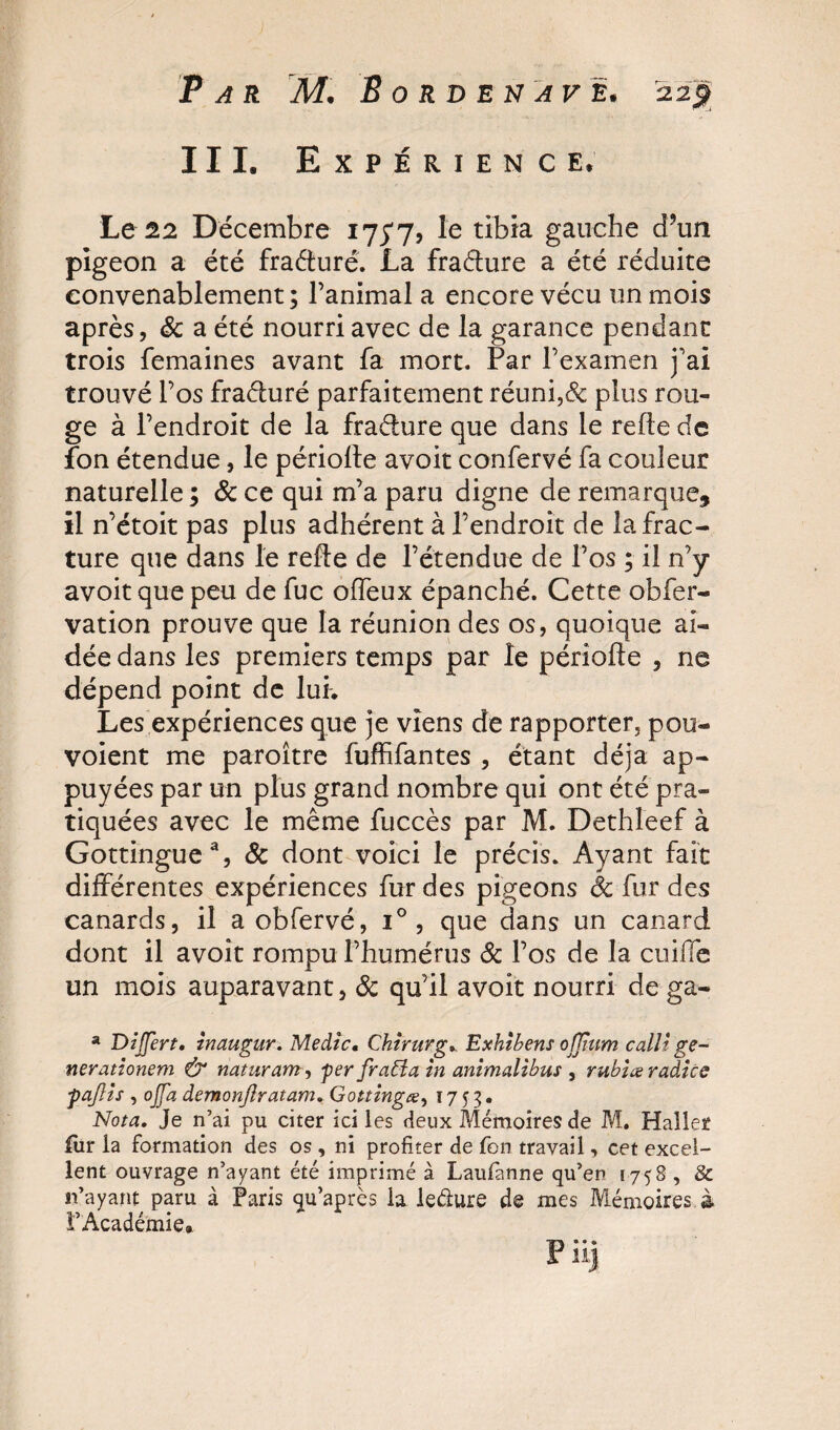 III. Expérience* Le 22 Décembre 175*7, le tibia gauche d’un pigeon a été fraéturé. La fraéture a été réduite convenablement; l’animal a encore vécu un mois après, 8c a été nourri avec de la garance pendant trois femaines avant fa mort. Par l’examen j'ai trouvé l’os fraéluré parfaitement réuni,&amp; plus rou¬ ge à l’endroit de la fraéture que dans le refie de fon étendue, le période avoit confervé fa couleur naturelle ; 8c ce qui m’a paru digne de remarque, il n’étoit pas plus adhérent à l’endroit de la frac¬ ture que dans le refie de l’étendue de l’os ; il n’y avoit que peu de fuc offeux épanché. Cette obfer- vation prouve que la réunion des os, quoique ai¬ dée dans les premiers temps par le période , ne dépend point de lui. Les expériences que je viens de rapporter, pen¬ voient me paroître fuffifantes , étant déjà ap¬ puyées par un plus grand nombre qui ont été pra¬ tiquées avec le même fuccès par M. Dethleef à Gottingue3, &amp; dont voici le précis. Ayant fait différentes expériences fur des pigeons 8c fur des canards, il a obfervé, i° , que dans un canard dont il avoit rompu l’humérus 8c l’os de la cuiffe un mois auparavant, 8c qu’il avoit nourri de ga- a Dijjert, inaugur. Medic, Chirurg, Exhibent offhim callt ge~ nerationem &amp; naturam, per frabîa in animalibus , rubiæ radice paJUs , ojfa demonjlratam, Gottingœ, 1753* Nota, Je n’ai pu citer ici les deux Mémoires de M. Haller fur la formation des os, ni profiter de fon travail, cet excel¬ lent ouvrage n’ayant été imprimé à Laufanne qu’en [758 , &amp; n’ayant paru à Paris qu’après la le&amp;ure de mes Mémoires à l’Académie»