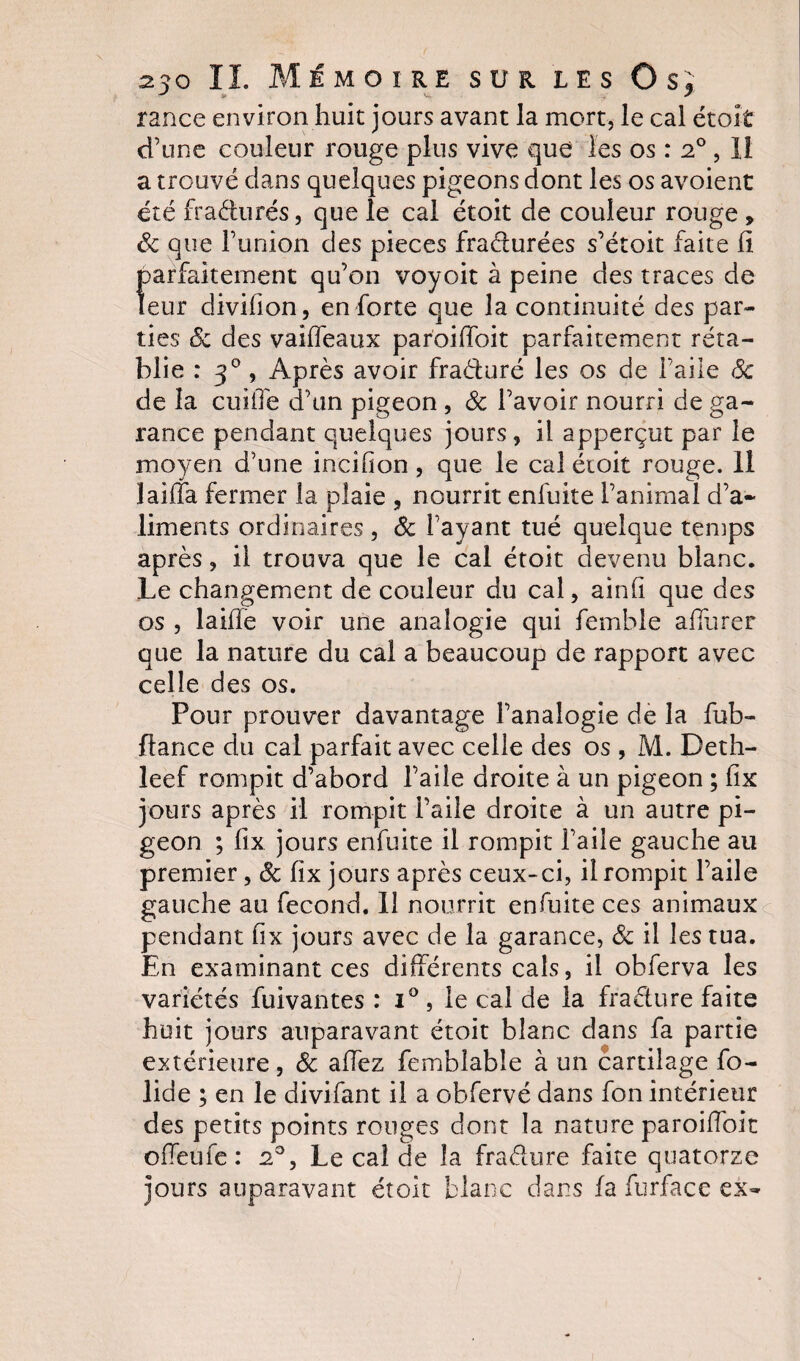 rance environ huit jours avant la mort, le cal étoît d’une couleur rouge plus vive que les os : 20,11 a trouvé dans quelques pigeons dont les os avoient été fraéturés, que le cal étoit de couleur rouge » Sc que l’union des pièces fraéturées s’étoit faite il parfaitement qu’on voyoit à peine des traces de leur divihon, en forte que la continuité des par¬ ties &amp; des vaiffeaux paroiffoit parfaitement réta¬ blie : 30 , Après avoir fraéturé les os de l’aile 6c de la cuiife d’un pigeon , &amp; l’avoir nourri de ga¬ rance pendant quelques jours, il apperçut par le moyen d’une incilion, que le cal étoit rouge. 11 1 ailla fermer la plaie , nourrit enfuite l’animal d’a¬ liments ordinaires, Sc l’ayant tué quelque temps après, il trouva que le cal étoit devenu blanc. Le changement de couleur du cal, ainh que des os , laiffe voir une analogie qui femble alïurer que la nature du cal a beaucoup de rapport avec celle des os. Pour prouver davantage l’analogie de la fub- ftance du cal parfait avec celle des os , M. Deth- leef rompit d’abord l’aile droite à un pigeon ; fîx jours après il rompit l’aile droite à un autre pi¬ geon ; lix jours enfuite il rompit l’aile gauche au premier, 6c fix jours après ceux-ci, il rompit l’aile gauche au fécond. 11 nourrit enfuite ces animaux pendant fix jours avec de la garance, 6c il les tua. En examinant ces différents cals, il obferva les variétés fuivantes : i° , le cal de la fra&amp;ure faite huit jours auparavant étoit blanc dans fa partie extérieure, 6c allez femblable à un cartilage fo- lide ; en le divifant il a obfervé dans fon intérieur des petits points rouges dont la nature paroiffoit offeufe : 20, Le cal de la fra&amp;ure faite quatorze jours auparavant étoit blanc dans fa furfacc ex-