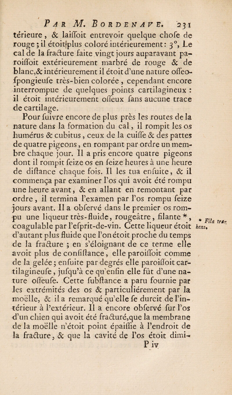 térieure , de laiffoit entrevoir quelque chofe de rouge; il étoitfplus coloré intérieurement : 30, Le cal de la fradure faite vingt jours auparavant pa- roiffoit extérieurement marbré de rouge &amp; de blanc,&amp; intérieurement il étoit d’une nature oiïea- fpongieufe très-bien colorée , cependant encore interrompue de quelques points cartilagineux : il étoit intérieurement offeux fans aucune trace de cartilage. Pour fuivre encore de plus près les routes delà nature dans la formation du cal , il rompit les os humérus 6c cubitus, ceux de la cuiffe 6c des pattes de quatre pigeons, en rompant par ordre un mem¬ bre chaque jour. Il a pris encore quatre pigeons dont il rompit feize os en feize heures à une heure de diftance chaque fois. Il les tua enfuite, de il commença par examiner l’os qui avoit été rompu une heure avant, 6c en allant en remontant par ordre, il termina l’examen par l’os rompu feize jours avant. Il a obfervé dans le premier os rom¬ pu une liqueur très-fluide, rougeâtre, filante*, # pil coagulable par l’efprit-de-vin. Cette liqueur étoit hens, d’autant plus fluide que l’on étoit proche du temps de la fradure ; en s’éloignant de ce terme elle avoit plus de confiflance, elle paroiffoit comme de la gelée; enfuite par degrés elle paroifloit car- tilagineufe, jufqu’à ce qif enfin elle fût d’une na¬ ture ofieufe. Cette fubftance a paru fournie par les extrémités des os 6c particuliérement par la moëlle, &amp; il a remarqué qu’elle fe durcit de l’in¬ térieur à l’extérieur. Il a encore obfervé fur l’os d’un chien qui avoit été fraduré,que la membrane de la moëlle n’étoit point épaiflie à l’endroit de la fradure, 6c que la cavité de l’os étoit dimi«* P iv