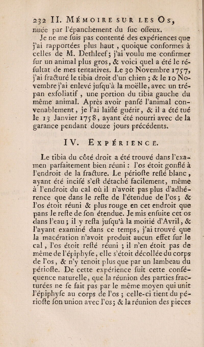 nuée par l’épanchement du fuc offeux. Je ne me fuis pas contenté des expériences que j’ai rapportées plus haut , quoique conformes à celles de M. Dethleef; j’ai voulu me confirmer fur un animal plus gros, Sc voici quel a été le ré- fultat de mes tentatives. Le 30 Novembre 175*75 j’ai fracturé le tibia droit d’un chien ; &amp; le 10 No¬ vembre j’ai enlevé jufqu’à la moelle, avec un tré¬ pan exfoliatif , une portion du tibia gauche du même animal. Après avoir panfé l’animal con¬ venablement , je l’ai iaifïé guérir, &amp; il a été tué le 13 Janvier 1758, ayant été nourri avec delà garance pendant douze jours précédents. IV. Expérience. Le tibia du côté droit a été trouvé dans l'exa¬ men parfaitement bien réuni : l’os étoit gonflé à l’endroit de la fra&amp;ure. Le période refté blanc, ayant été incifé s’efl détaché facilement, même à l’endroit du cal où il n’avoit pas plus d’adhé¬ rence que dans le refle de l’étendue de l’os ; Sc Los étoit réuni Sc plus rouge en cet endroit que pans le refle de fon étendue. Je mis enfuite cet os dans l’eau ; il y refla jufqu’à la moitié d’Avril, Sc l’ayant examiné dans ce temps, j'ai trouvé que la macération n’avoit produit aucun effet fur le cal, l’os étoit refté réuni ; il n’en étoit pas de même de l’épiphyfe, elle s’étoit décollée du corps de l’os , Sc n’y tenoit plus que par un lambeau du période. De cette expérience fuit cette confé- quence naturelle, que la réunion des parties frac¬ turées ne fe fait pas par le même moyen qui unit l’épiphyfe au corps de l’os ; celle-ci tient du pé¬ riode fon union avec l’os; Sc la réunion des pièces