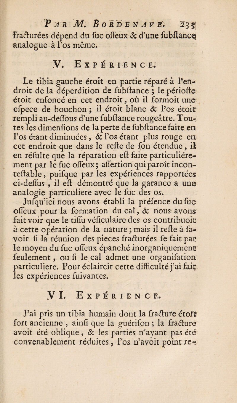 frafturées dépend du fuc olfeux &amp; d’une fubftanc© analogue à l’os même. V. Expérience. Le tibia gauche étoit en partie réparé à Pen- droit de la déperdition de fubllance ; le périofte étoit enfoncé en cet endroit, où il formoit une efpece de bouchon ; il étoit blanc ôc l’os étoit rempli au-deffous d’une fubllance rougeâtre. Tou¬ tes les dimenfions de la perte de fubllance faite en l’os étant diminuées, &amp; l’os étant plus rouge en cet endroit que dans le relie de fon étendue, il en réfulte que la réparation elt faite particuliére¬ ment par le fuc olfeux; alfertion qui parok incon- tellable, puifque par les expériences rapportées ci-delfus , il ell démontré que la garance a une analogie particulière avec le fuc des os. Jufqu’ici nous avons établi la préfence du fuc olfeux pour la formation du cal, ôc nous avons fait voir que le tilfu véliculaire des os contribuoit à cette opération de la nature ; mais il relie à fa- voir li la réunion des pièces fracturées fe fait par le moyen du fuc offeux épanché inorganiquement feulement, ou li le cal admet une organifation particulière. Pour éclaircir cette difficulté j’ai fait les expériences fuivantes. Y I. Expérience* J’ai pris un tibia humain dont la fraéture étoit fort ancienne , ainli que la guérifon ; la fraâure avoit été oblique, ôc les parties n'ayant pas été convenablement réduites, l’os n’avoit point re-