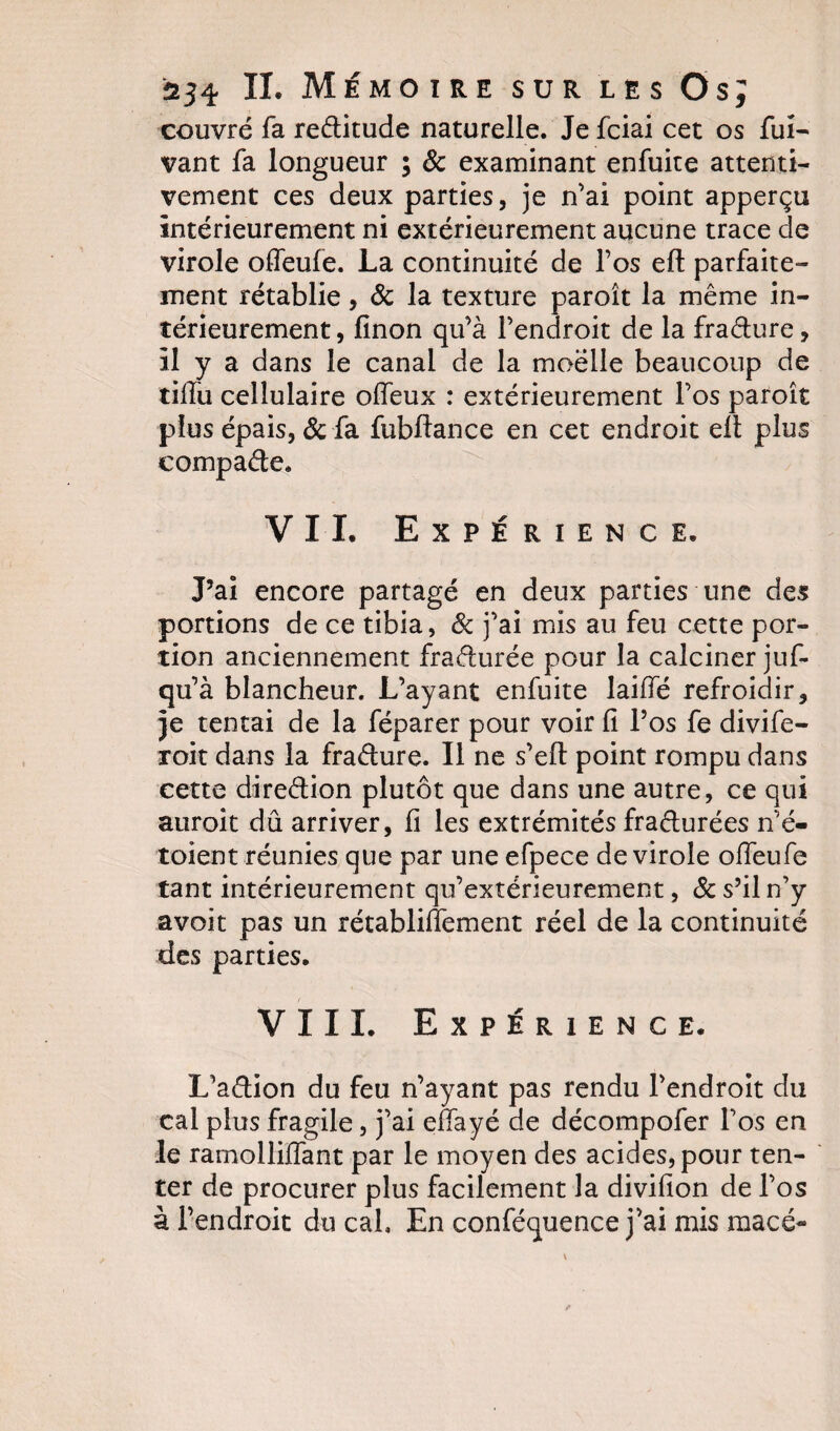 couvre fa reditude naturelle. Je fciai cet os fui- vant fa longueur ; &amp; examinant enfuite attenti¬ vement ces deux parties, je n’ai point apperçti intérieurement ni extérieurement aucune trace de virole offeufe. La continuité de l’os eft parfaite¬ ment rétablie, &amp; la texture paroît la même in¬ térieurement , finon qu’à l’endroit de la fradure, il y a dans le canal de la moëlle beaucoup de tifiu cellulaire offeux : extérieurement l’os paroît plus épais, &amp; fa fubflance en cet endroit ell plus eompade, VII. Expérience. J’ai encore partagé en deux parties une des portions de ce tibia, 8c j’ai mis au feu cette por¬ tion anciennement fradurée pour la calciner juf- qu’à blancheur. L’ayant enfuite laiffé refroidir, je tentai de la féparer pour voir fi l’os fe divife- roit dans la fradure. Il ne s’eft point rompu dans cette direction plutôt que dans une autre, ce qui auroit dû arriver, fi les extrémités fradurées n’é- toient réunies que par une efpece de virole offeufe tant intérieurement qu’extérieurement, 8c s’il n’y avoit pas un rétabliffement réel de la continuité des parties. VIII. Expérience. L’adion du feu n’ayant pas rendu l’endroit du cal plus fragile, j’ai effayé de décompofer Los en le ramolliffant par le moyen des acides, pour ten¬ ter de procurer plus facilement la divifion de l’os à l’endroit du cal. En conféquence j’ai mis macé-