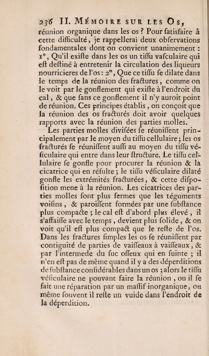 réunion organique dans les os ? Pour fatisfaire à cette difficulté, je rappellerai deux obfervations fondamentales dont on convient unanimement : i°, Qu’il exifte dans les os un tiffu vafculaire qui eft defliné à entretenir la circulation des liqueurs nourricières de l’os : 2°, Que ce tiffu fe dilate dans le temps de la réunion des fra&amp;ures , comme on le voit par le gonflement qui exifte à l’endroit du cal, &amp; que fans ce gonflement il n’y auroît point de réunion. Ces principes établis , on conçoit que la réunion des os fraàurés doit avoir quelques rapports avec la réunion des parties molles. Les parties molles divifées fe réuniftent prin¬ cipalement par le moyen du tiffu cellulaire ; les os frafturés fe réuniftent auffi au moyen du tiffu vé- flculaire qui entre dans leur ftruffure. Le tiffu cel¬ lulaire fe gonfle pour procurer la réunion &amp; la cicatrice qui en réfulte ; le tiffu véficulaire dilaté gonfle les extrémités fraéturées, &amp; cette difpo- fition mene à la réunion. Les cicatrices des par¬ ties molles font plus fermes que les téguments voifins , 6c paroiffent formées par une fubftance plus compare ; le cal eft d’abord plus élevé , il s’affaiffe avec le temps , devient plus foîide, 6c on voit qu’il eft plus compaéfc que le refte de l’os. Dans les fraétures Amples les os fe réuniftent par contiguïté de parties de vaiffeaux à vaiffeaux, 6c par l’intermede du fuc offeux qui en fuinte ; il n’en eft pas de même quand il y a des déperditions de fubftance confidérables dans un os ; alors le tiffu véficulaire ne pouvant faire la réunion , ou il fe fait une réparation par un maffif inorganique, ou même fouvent il refte un vuide dans Féndroit d® la déperdition.