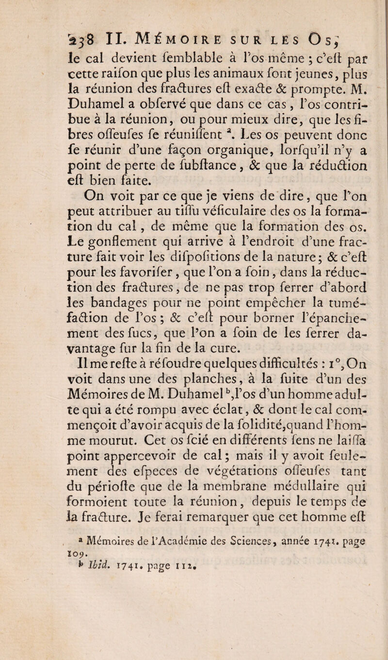 le cal devient femblable à l’os même ; c’eft pat cette raifon que plus les animaux font jeunes, plus la réunion des fraétures eft exaéte ôc prompte. M. Duhamel a obfervé que dans ce cas, l’os contri¬ bue à la réunion, ou pour mieux dire, que les fi¬ bres offeufes fe réunifienta. Les os peuvent donc fe réunir d’une façon organique, lorfqu’il n’y a point de perte de fubftance, ôc que la réduction eft bien faite. On voit par ce que je viens de dire, que l’on peut attribuer au tiffu véficulaire des os la forma¬ tion du cal, de même que la formation des os. Le gonflement qui arrive à l’endroit d’une frac¬ ture fait voir les difpofitions de la nature; ôc c’eft pour les favorifer, que l’on a foin, dans la réduc¬ tion des fraéfures, de ne pas trop ferrer d’abord les bandages pour ne point empêcher la tumé- faétion de l’os ; Ôc c’eft pour borner l’épanche¬ ment desfucs, que l’on a foin de les ferrer da¬ vantage fur la fin de la cure. Il me refie à réfoudre quelques difficultés : i°,On voit dans une des planches, à la fuite d’un des Mémoires de M. Duhamel b,l’os d’un homme adul¬ te qui a été rompu avec éclat, ôc dont le cal com- mençoit d’avoir acquis de la folidité,quand l’hom¬ me mourut. Cet os fcié en différents fens ne laiffa point appercevoir de cal; mais il y avoit feule¬ ment des efpeces de végétations offeufes tant du période que de la membrane médullaire qui formoient toute la réunion, depuis le temps de la fraéture. Je ferai remarquer que cet homme eft a Mémoires de l’Académie des Sciences, année 174Ï. page 109. ** Ibid. 1741» page m.