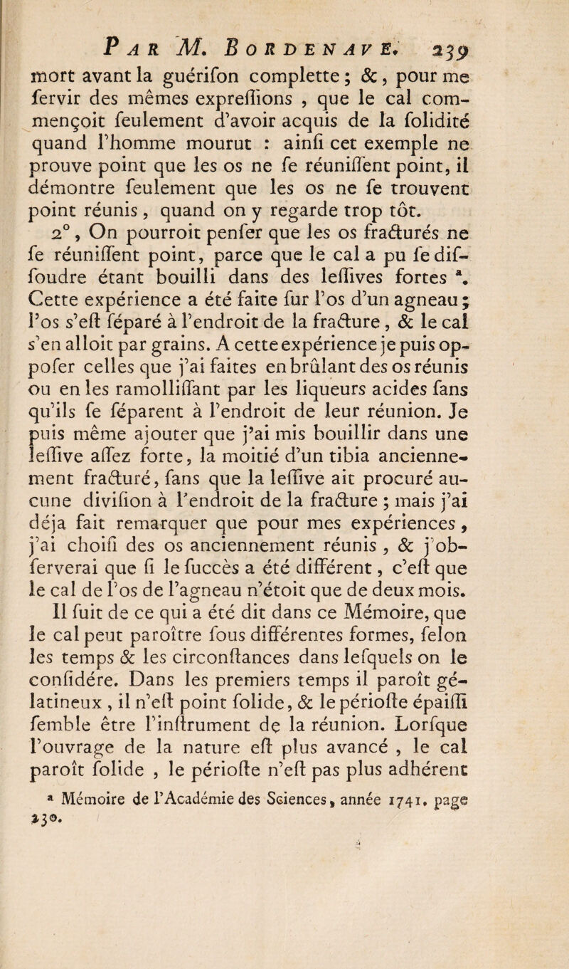 mort avant la guérifon complette ; &amp;, pour me fervir des mêmes expredions , que le cal corn- mençoit feulement d’avoir acquis de la folidité quand l’homme mourut : ainfi cet exemple ne prouve point que les os ne fe réunifient point, il démontre feulement que les os ne fe trouvent point réunis , quand on y regarde trop tôt. 20, On pourroit penfer que les os fra&amp;urés ne fe réunifient point, parce que le cal a pu fedif- foudre étant bouilli dans des lefhves fortes a. Cette expérience a été faite fur l’os d’un agneau ; l’os s’eft féparé à l’endroit de la fraélure , &amp; le cal s’en alloit par grains. A cette expérience je puis op- pofer celles que j’ai faites en brûlant des os réunis ou en les ramolliflant par les liqueurs acides fans qu’ils fe féparent à l’endroit de leur réunion. Je puis même ajouter que j’ai mis bouillir dans une leffive allez forte, la moitié d’un tibia ancienne¬ ment fraéturé, fans que la leffive ait procuré au¬ cune divifion à l'endroit de la fra&amp;ure ; mais j’ai déjà fait remarquer que pour mes expériences, j’ai choifl des os anciennement réunis , 8c j ob- ferverai que fi le fuccès a été différent, c’ed que le cal de l’os de l’agneau n’étoit que de deux mois. 11 fuit de ce qui a été dit dans ce Mémoire, que le cal peut paroître fous différentes formes, félon les temps 8c les circonflances danslefquels on le confidére. Dans les premiers temps il paroît gé¬ latineux , il n’ell point folide, 8c le période épaifli femble être l’indrument de la réunion. Lorfque l’ouvrage de la nature efî plus avancé , le cal paroît folide , le période n’ed pas plus adhérent a Mémoire de l’Académie des Sciences, année 1741, page *3©.