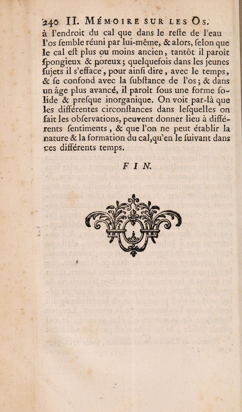 à l’endroit du cal que dans le relie de l’eau l’os femble réuni par lui-même, &amp; alors, félon que le cal elt plus ou moins ancien, tantôt il paroît fpongieux &amp; poreux; quelquefois dans les jeunes fujets il s’efface, pour ainfi dire, avec le temps, Sc fe confond avec la fubftance de l’os ; &amp; dans un âge plus avancé, il paroît fous une forme fo- lide &amp; prefque inorganique. On voit par-là que les différentes circonllances dans lefquelles on fait les obfervations, peuvent donner lieu à diffé¬ rents fentiments , &amp; que l’on ne peut établir la nature &amp; la formation du cal,qu’en le fuivant dans çes différents temps.