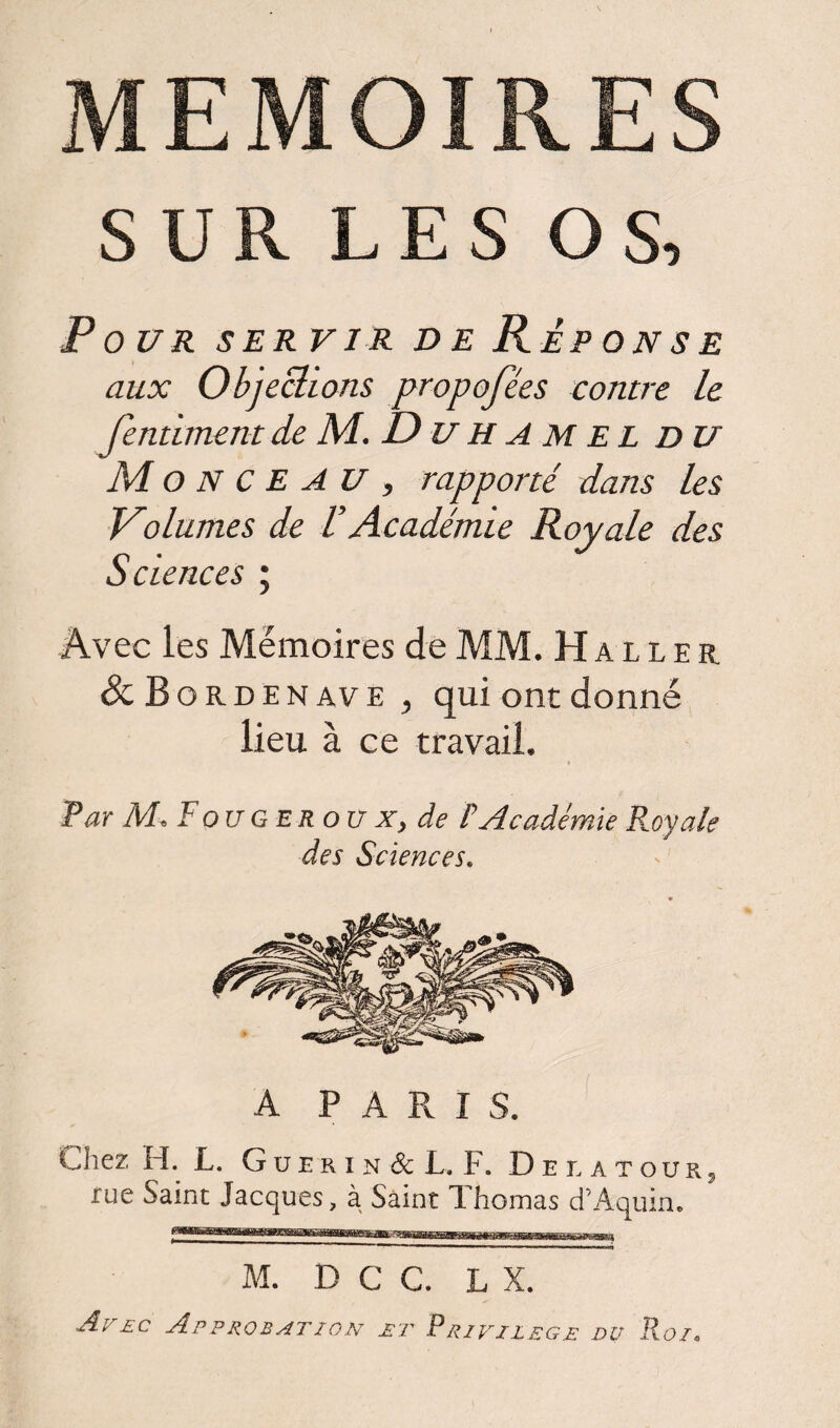 MEMOIRES SUR LES OS, Pour servir de Réponse aux Objections proposées contre le fentimentde M. Duhamel du Monceau, rapporté dans les Volumes de VAcadémie Royale des Sciences ; Avec les Mémoires de MM. Haller Sc B o rd en ave j qui ont donné lieu à ce travail. Par M« F ou g er o u x, de F Académie Fuyais des Sciences. A PARIS. Chez H. L. G u e r i n & L. F. Delatour, rue Saint Jacques, à Saint Thomas d’Aquin. M. D C C. L X. Avec Approbation jet Privilège du Roi. j