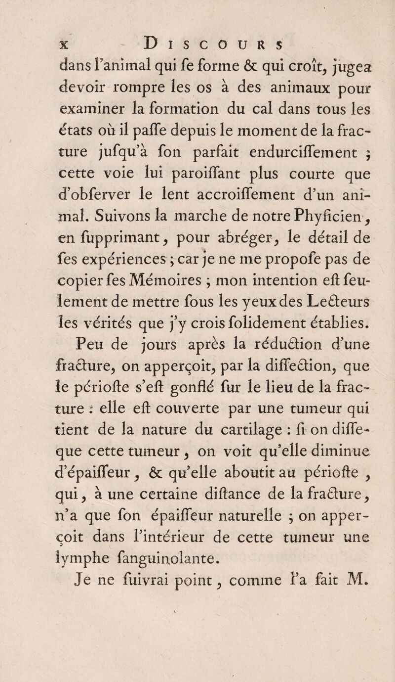 dans Fanimal qui fe forme & qui croît, jugea devoir rompre les os à des animaux pour examiner la formation du cal dans tous les états où il palfe depuis le moment de la frac- ture jufqu’à fon parfait endurciflement ; cette voie lui paroiflant plus courte que d’obferver le lent accroilfement d’un ani¬ mal. Suivons la marche de notre Phyficien, en fupprimant, pour abréger, le détail de fes expériences ; car je ne me propofe pas de copier fes Mémoires ; mon intention ell feu¬ lement de mettre fous les yeux des Lecteurs les vérités que j’y crois folidement établies. Peu de jours après la rédu&ion d’une frafture, on apperçoit, par la diffe&ion, que le périofte s’eft gonflé fur le lieu de la frac¬ ture : elle eft couverte par une tumeur qui tient de la nature du cartilage : fi on difie- que cette tumeur, on voit qu’elle diminue d’épaiffeur, & qu’elle aboutit au périofte , qui, à une certaine diftance de lafraéture, n’a que fon épaifieur naturelle ; on apper¬ çoit dans l’intérieur de cette tumeur une lymphe fanguinolante. Je ne fuivrai point, comme l’a fait M.