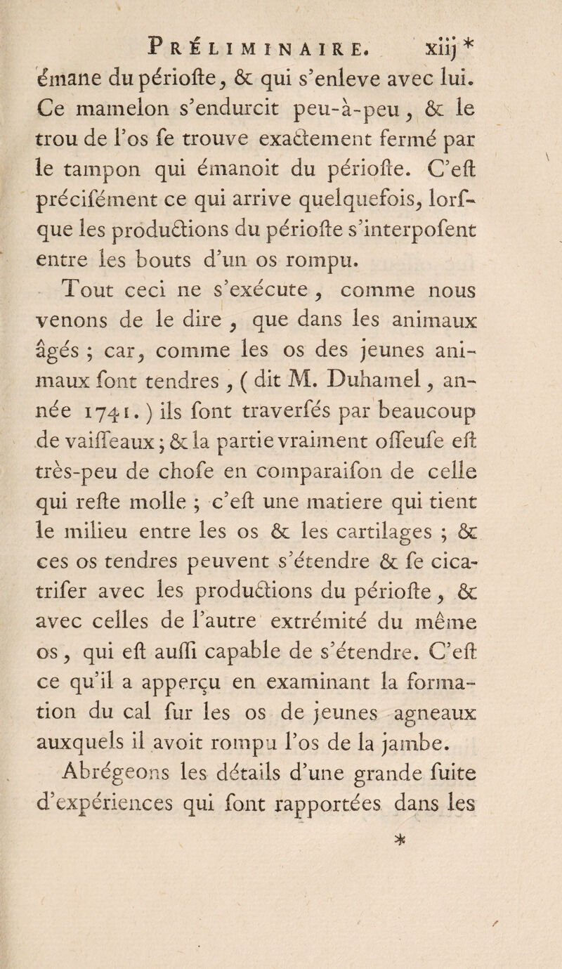 émane du période ^ & qui s'enleve avec lui. Ce mamelon s'endurcit peu-à-peu, & le trou de l’os fe trouve exactement fermé par le tampon qui émanoit du période. C'ed précifément ce qui arrive quelquefois^ lorf- que les productions du période s'interpofent entre les bouts d'un os rompu. Tout ceci ne s'exécute , comme nous venons de le dire y que dans les animaux âgés ; car,, comme les os des jeunes ani¬ maux font tendres , ( dit M. Duhamel ^ an¬ née 1741. ) ils font traverfés par beaucoup de vaiffeaux ; &la partie vraiment offeufe eft très-peu de chofe en comparaifon de celle qui rede molle ; c’ed une matière qui tient le milieu entre les os ôc les cartilages ; Ce ces os tendres peuvent s'étendre & fe cica- trifer avec les productions du période y & avec celles de l'autre extrémité du même os y qui ed auffi capable de s'étendre. C'ed ce qu’il a apperçu en examinant la forma¬ tion du cal fur les os de jeunes agneaux auxquels il avoir rompu l’os de la jambe. Abrégeons les détails d’une grande fuite d'expériences qui font rapportées dans les