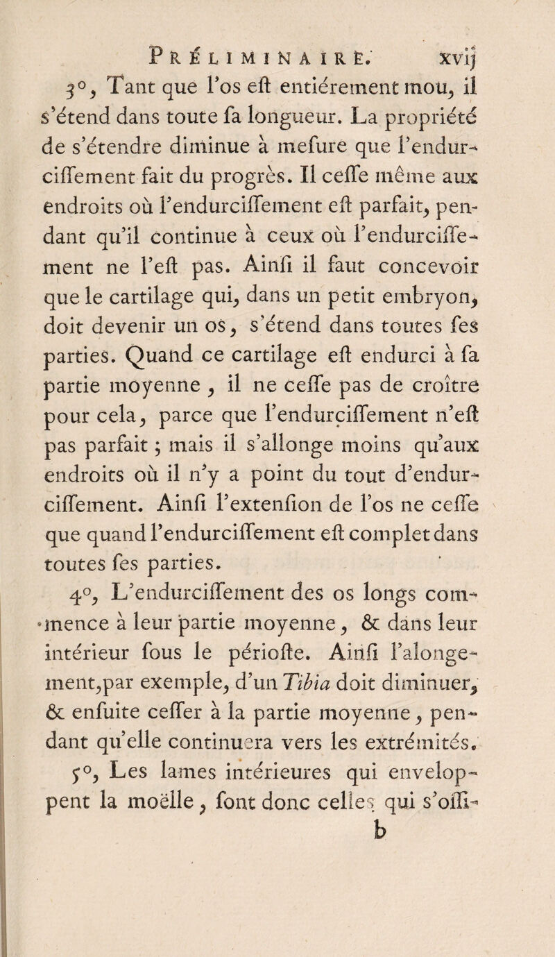 3°, Tant que Fos eft entièrement mou, il s'étend dans toute fa longueur. La propriété de s’étendre diminue à mefure que l’endur- ci fie ment fait du progrès. Il cefie même aux endroits où Fendürciflement efi parfait, pen¬ dant qu’il continue à ceux où l’endurcifife- ment ne l’eft pas. Âinfi il faut concevoir que le cartilage qui, dans un petit embryon, doit devenir un os, s’étend dans toutes fes parties. Quand ce cartilage efi endurci à fa partie moyenne , il ne cefie pas de croître pour cela, parce que l’endurçiflement n’eft pas parfait ; mais il s’allonge moins qu’aux endroits où il n’y a point du tout d’endur- ciflement. Ainfi Pextenfion de l’os ne cefie que quand Fendürciflement efi complet dans toutes fes parties. 4°, L’endurcifiement des os longs corn- onence à leur partie moyenne, & dans leur intérieur fous le périofte. Ainfi Falonge- ment,par exemple, d’un Tibia doit diminuer, & enfuite cefier à la partie moyenne, pen¬ dant quelle continuera vers les extrémités. j°, Les lames intérieures qui envelop¬ pent la moelle, font donc celles qui s’oiTL b