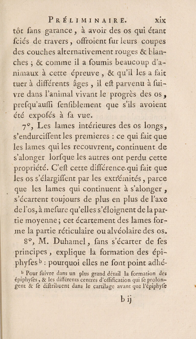 I Préliminaire. xlx tôt fans garance, à avoir des os qui étant fciés de travers , offroient fur leurs coupes des couches alternativement rouges & blan¬ ches ; & comme il a fournis beaucoup d’a¬ nimaux à cette épreuve , & qu’il les a fait tuer à différents âges , il eft parvenu à fui- vre dans Y animal vivant le progrès des os y prefqu’auffi fenfiblement que s’ils avoient été expofés à fa vue. 7P, Les lames intérieures des os longs3 s’endurciffent les premières : ce qui fait que les lames qui les recouvrent, continuent de s’alonger lorfque les autres ont perdu cette propriété. C’efl cette différence.qui fait que les os s’élargiffent par les extrémités, parce que les lames qui continuent à s’aîonger y s’écartent toujours de plus en plus de l’axe de l’os, à mefure qu’ell es s’éloignent de la par¬ tie moyenne ; cet écartement des lames for¬ me la partie réticulaire ou alvéolaire des os* 8Q, M. Duhamel, fans s’écarter de fes principes , explique la formation des épi- phyfesb : pourquoi elles ne font point adhé- b Pour fuivre dans un plus grand détail la formation des épiphyfes, & les différents centres d’offification qui fe prolon¬ gent & fe diflribuent dans le cartilage avant que Pépiphyfe