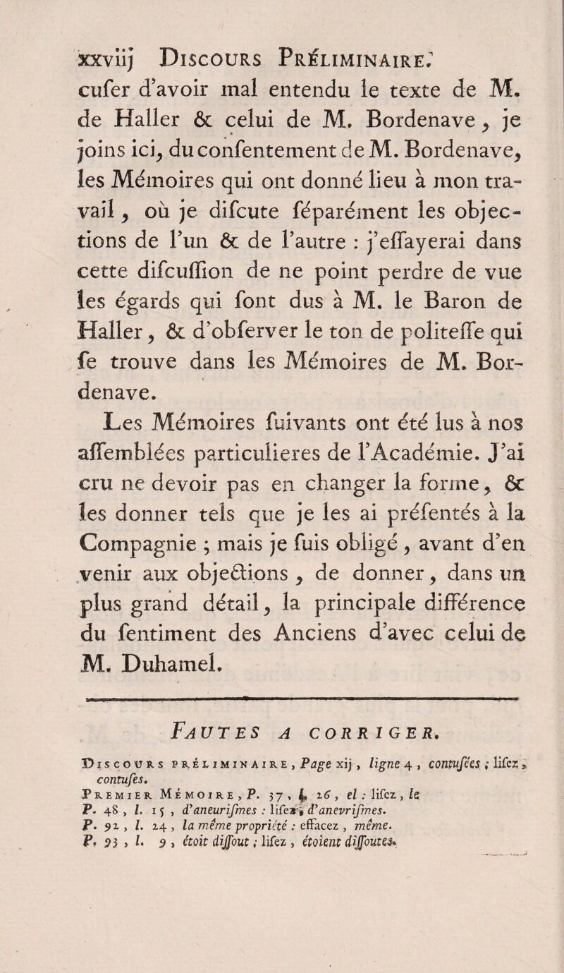 xxviij Discours Préliminaire; cufer d’avoir mal entendu le texte de M. de Haller & celui de M. Bordenave * je joins ici; du confentement de M. Bordenave* les Mémoires qui ont donné lieu à mon tra¬ vail * où je difcute féparément les objec¬ tions de P un êc de l’autre : j’elfayerai dans cette difcuffion de ne point perdre de vue les égards qui font dus à M. le Baron de Haller * & d'obferver le ton de politeffe qui fe trouve dans les Mémoires de M. Bor¬ denave. Les Mémoires fuivants ont été lus à nos affemblées particulières de l’Académie. J’ai cru ne devoir pas en changer la forme * & les donner tels que je les ai préfentés à la Compagnie ; mais je fuis obligé * avant d’en venir aux objeûions * de donner * dans un plus grand détail* la principale différence du fentiment des Anciens d’avec celui de M. Duhamel. Fautes a corriger. Disc ours préliminaire, Page xij, ligne 4 , contufées ; lifez * contufes. Premier Mémoire, P. 37, L z6 , el : lifez, le P. 48 , f. 1 j , dyaneurifmes : lifea* <Panevrifmes. P. 9 z , l. 24 , la même propriété : effacez , même.