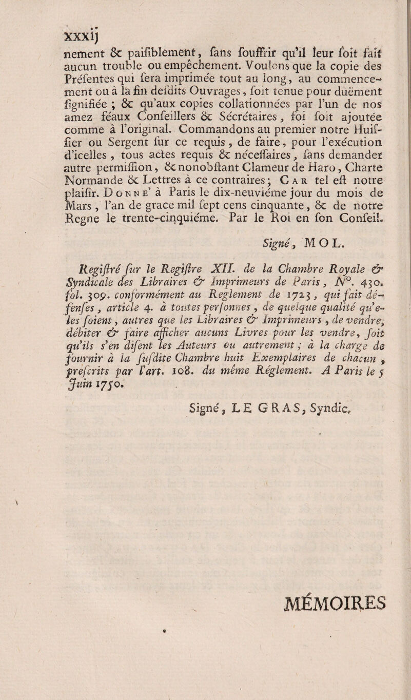 nement 8c paifiblément, fans fouffrif qu'il leur foit fait aucun trouble ou empêchement. Voulons que la copie des Préfentes qui fera imprimée tout au long, au commence¬ ment ou à la fin defdits Ouvrages, fort tenue pour duëment lignifiée ; 8c qu’aux copies collationnées par l’un de nos amez féaux Confeillers 8c Sécrétaires, foi foit ajoutée comme à l’original. Commandons au premier notre Huif- fier ou Sergent fur ce requis , de faire, pour l’exécution d’icelles , tous actes requis 8c néceffaires, fans demander autre permifiion, 8c nonohfiant Clameur de Haro, Charte Normande 8c Lettres à ce contraires; Car tel efl notre plaifir. Donne’ à Paris le dix-neuviéme jour du mois de Mars , Pan de grâce mil fèpt cens cinquante, 8c de notre Régné le trente-cinquième. Par le Roi en fon Confeib Signé, MOL. Regiftré fur le Regîfire XIL de la Chambre Royale ô* Syndicale des Libraires & Imprimeurs de Paris, JSi°. 430. fol. 30p. conformément au Reglement de 1723, qui fait dé - fenfes, article 4. à toutes perfonnes , de quelque qualité qu e- les foient, autres que les Libraires & Imprimeurs , de vendre, débiter & paire afficher aucuns Livres pour les vendre, foit quils s'en difent les Auteurs ou autrement ; à la charge de fournir à la fufdite Chambre huit Exemplaires de chacun , prejcrits par l'art. 108. du même Réglement. A Paris le 5 fuin 1750. Signé, LE GRAS, Syndic, MÉMOIRES