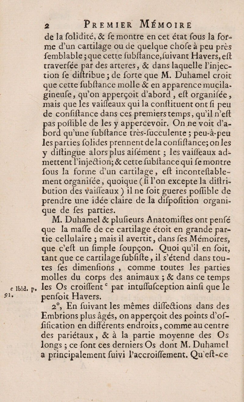 9U 2 Premier Mémoire de la folidité, 6c fe montre en cet état fous la fot- me d’un cartilage ou de quelque chofe à peu près femblable ;que cette fubftance,fuivant Havers,eft traverfée par des arteres, 6c dans laquelle l’injec¬ tion fe diftribue ; de forte que M. Duhamel croit que cette lubftance molle 6c en apparence mucila* gineufe , qu’on apperçoit d’abord , eft organifée , mais que les vaiffeaux qui la conftituent ont fi peu de confiflance dans ces premiers temps, qu’il n’eft pas poflible de les y appercevoir. On ne voit d’a¬ bord qu’une fubftance très-lucculente ; peu-à-peu les parties folides prennent delà confiflance; on les y diflingue alors plus aifément ; les vaiffeaux ad¬ mettent l’injeélion; 6c cette fubftance qui fe montre fous la forme d’un cartilage, eft inconteftable- ment organifée, quoique ( fl l’on excepte la diftri- bution des vaiffeaux ) il ne foit gueres poflible de prendre une idée claire de la difpofition organi¬ que de fes parties. M. Duhamel 6c plufieurs Anatomiftes ont penfé que la maffe de ce cartilage étoit en grande par¬ tie cellulaire ; mais il avertit, dans fes Mémoires, que c’eft un Ample foupçon. Quoi qu’il en foit, tant que ce cartilage fubflfte, il s’étend dans tou¬ tes fes dimenftons , comme toutes les parties molles du corps des animaux ; 6c dans ce temps , les Os croiffentc par intuffufeeption ainft que le penfoit Havers. 2°, En fuivant les mêmes diffedions dans des Embrions plus âgés, on apperçoit des points d’of- Afication en différents endroits, comme au centre des pariétaux, 6c à la partie moyenne des Os longs ; ce font ces derniers Os dont M. Duhamel a principalement fuivi l’accroiffement. Qu’eft-ce