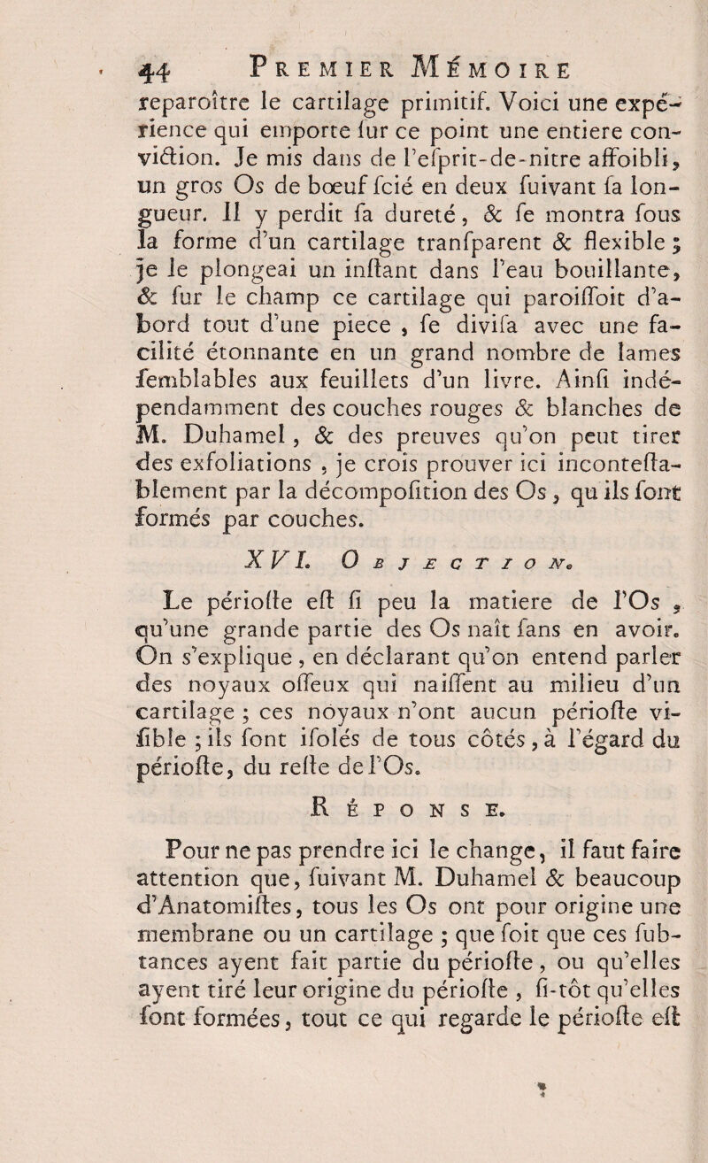 reparoîtrc le cartilage primitif. Voici une expé- rience qui emporte lur ce point une entière con¬ viction. Je mis dans de l’efprit-de-nitre affoibli, un gros Os de bœuf fcié en deux fuivant fa lon¬ gueur. II y perdit fa dureté, 8c fe montra fous la forme d’un cartilage tranfparent 8c flexible i je le plongeai un inftant dans l’eau bouillante, 8c fur le champ ce cartilage qui paroiiïoit d’a¬ bord tout d’une pièce , fe divifa avec une fa¬ cilité étonnante en un grand nombre de lames feniblables aux feuillets d’un livre. Ainfi indé¬ pendamment des couches rouges 8c blanches de M. Duhamel , 8c des preuves qu’on peut tiret des exfoliations , je crois prouver ici inconteda- blement par la décompofition des Os , qu ils font formés par couches. XV h Objection* Le période ed fi peu la matière de l’Os , qu’une grande partie des Os naît fans en avoir. On s’explique , en déclarant qu’on entend parler des noyaux offeux qui naiflent au milieu d’un cartilage ; ces noyaux n’ont aucun période vi- fïble ; ils font ifolés de tous cotés , à l’égard du période, du rede de l’Os. Réponse. Pour ne pas prendre ici le change, il faut faire attention que, fuivant M. Duhamel 8c beaucoup d’Ânatomides, tous les Os ont pour origine une membrane ou un cartilage ; que foit que ces fub- tances ayent fait partie du période, ou qu’elles ayent tiré leur origine du période , fi-tôt qu’elles font formées, tout ce qui regarde le période ed