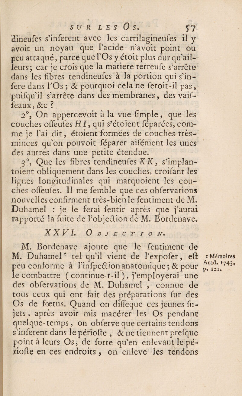 SUR LES OS. dineufes s’inferent avec les cartilagineufes il y avoit un noyau que l’acide n’avoit point ou peu attaqué, parce que l’Os y étoit plus dur qu’ail- Jeurs; car je crois que la matière terreufe s’arrête dans les fibres tendineufes à la portion qui s’in- fere dans Y Os ; & pourquoi cela ne feroit-il pas, puifqu’il s’arrête dans des membranes, des vaif- féaux, Scc ? 2°, On appercevoit à la vue fimple, que les couches ofifeufes HJ, qui s’étoient féparées, com¬ me je l’ai dit, étoient formées de couches très- minces qu’on pouvoit féparer aifément les unes des autres dans une petite étendue. 3°, Que les fibres tendineufes K K, s’implan- toient obliquement dans les couches, croifant les lignes longitudinales qui marquoient les cou¬ ches ofifeufes. Il me femble que ces obfervatioos nouvelles confirment très-bienie fentiment de M. Duhamel : je le ferai fentir après que j’aurai rapporté la fuite de l’objeftionde M. Bordenave. XXVI. Objection. M. Bordenave ajoute que le fentiment de M. Duhamelt tel qu’il vient de l’expofer, eft peu conforme à l’infpeétion anatomique ;& pour le combattre ( continue-1-il ), j’employerai une des obfervations de M. Duhamel , connue de tous ceux qui ont fait des préparations fur des Os de foetus. Quand on diffeque ces jeunes fu- jets , après avoir mis macérer les Os pendant quelque-temps, on obferve que certains tendons s’inferent dans le périofle , Sc ne tiennent prefque point à leurs Os, de forte qu’en enlevant le pé¬ riode en ces endroits 3 on enleve les tendons t Mémoires Acad. 1743. p. 121.