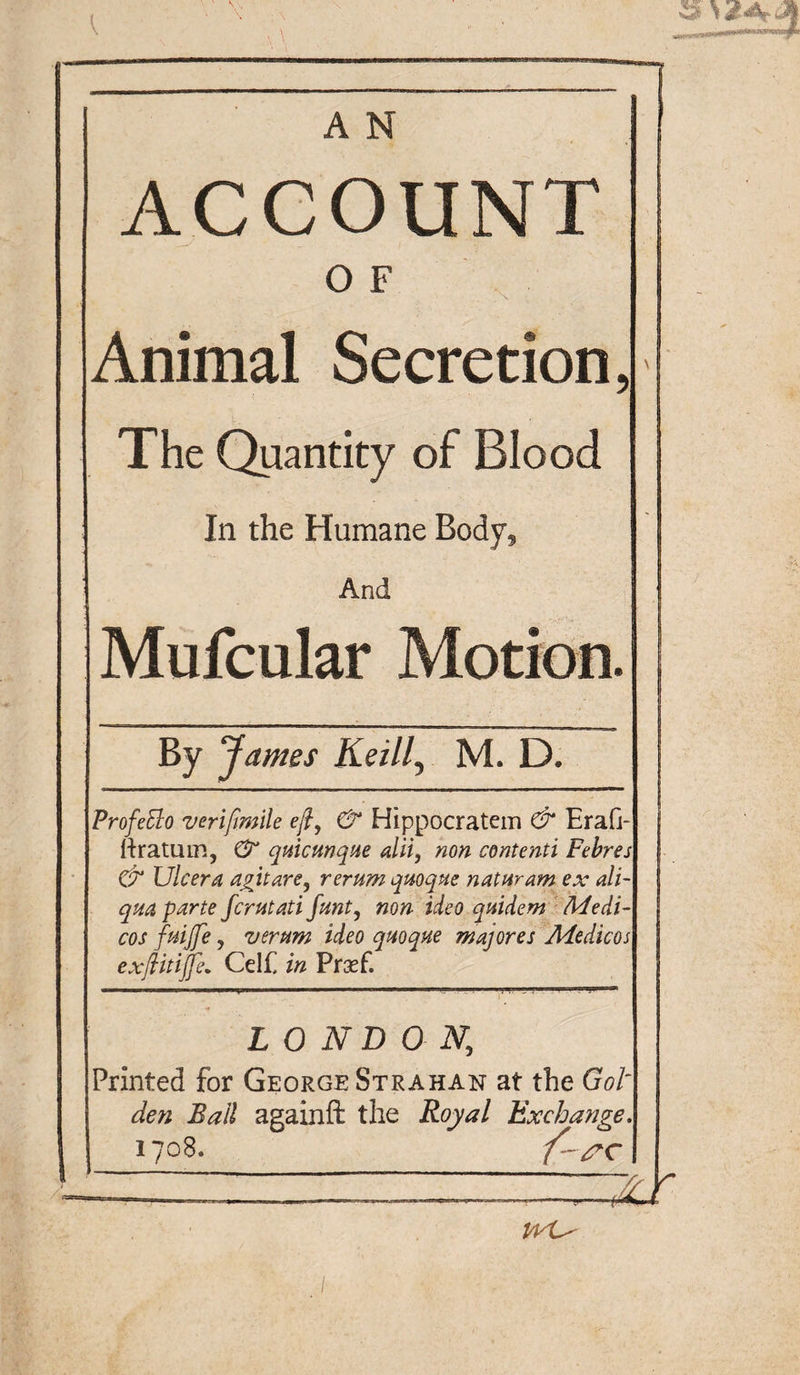 A N ACCOUNT O F Animal Secretion, The Quantity of Blood In the Humane Body, And Mufcular Motion. By James Keill, M. D. Profetto verijtmile eft, &amp; Hippocratem &amp; Erafi- ttratum, 0“ quicmque alii, non contenti Febres &amp; Ulcer a agitare, rerum qrnque naturam ex ali- qm parte fcrutati Jmt, non ideo quidem Medi¬ cos fuijfe, vernm ideo quoque majores Medicos exftitiffe. Celf in Prasf. LONDON, Printed for George Strahan at the Got den Ball againft the Royal Exchange. 1708. vyL'