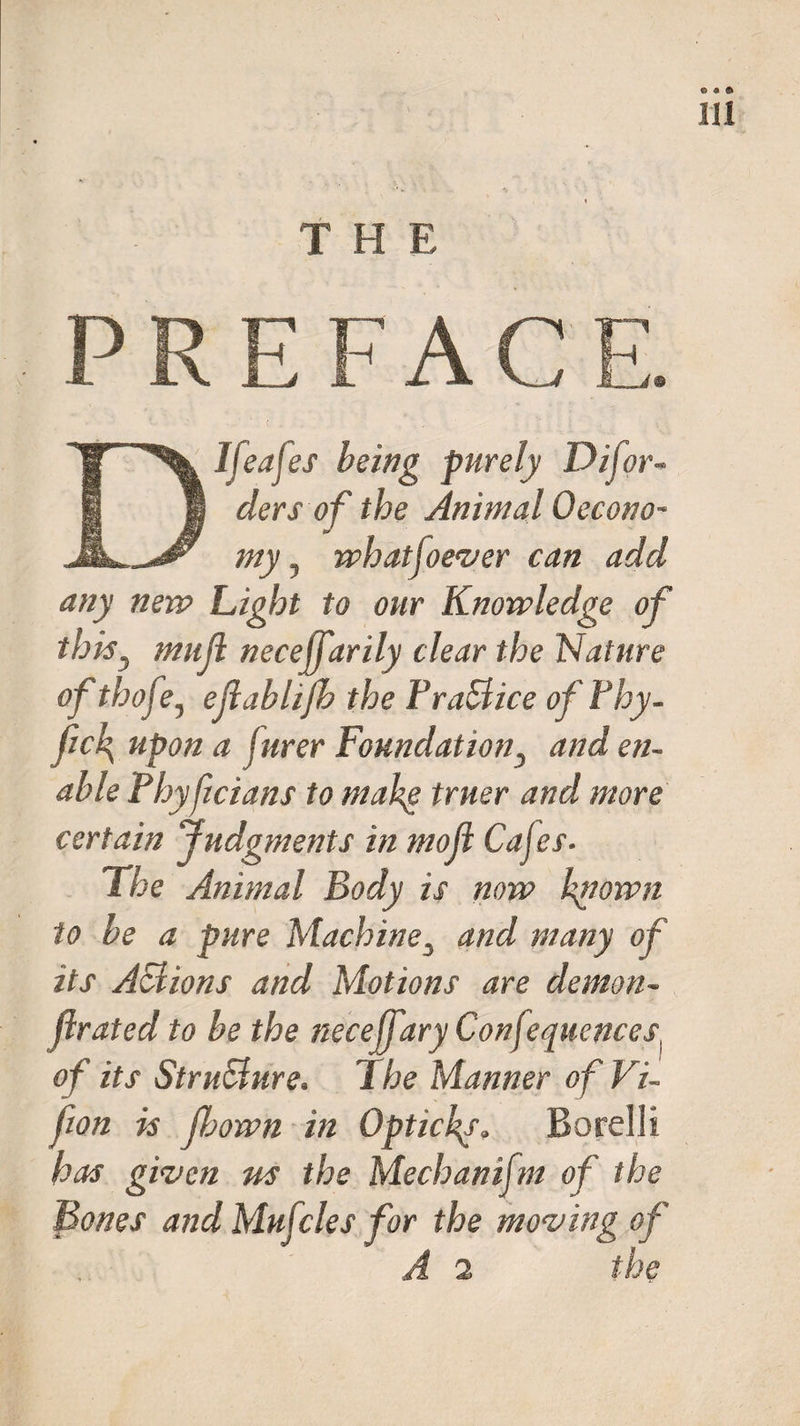 THE PREFACE. DIfeafes being purely Difor- clersof the Animal Oecono- my, whatjoever can add any new Light to our Knowledge of thisy mull necejfarily clear the Nature of thofe, ejlablifb the Fra&amp;ice of Fhy- fic\ upon a jurer Foundation, and en¬ able Fhyficians to make truer and more certain Judgments in mojl Cajes- The Animal Body is now known to be a pure Machine3 and many of its ASlions and Motions are demon- flrated to be the neceffary Confequcnces] of its Structure. The Manner of Vi- fion is fbown in Optichy. Borelli has given us the Mechaniftn of the Bones and Mujcles for the moving of A 1 the