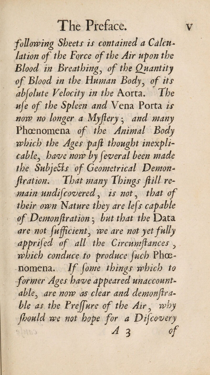 'following Sheets is contained a Calcu¬ lation of the Force of the Air upon the Blood in Breathingy of the Quantity of Blood in the Human Bodyy of its abfolute Velocity in the Aorta. The ufe of the Spleen and Vena Porta is now no longer a Myjleryand many Phcenomena of the Animal Body which the Ages pall thought inexpli¬ cable } have now by feveral been made the SubjeSls of Geometrical Demon¬ fir at ion. That many Things (till re¬ main undifcovered, is not, that of their own Nature they are lefs capable of Demonfirationj but that the Data are not fufficient3 we are not yet fully apprifed of all the Circumfiances y which conduce to produce Juch Phoe- nomena. If fome things which to former Ages have appeared unaccount¬ able3 are now as clear and demonfir a- ble as the Prejfure of the Air ? why fhonld we not hope for a Difcovery