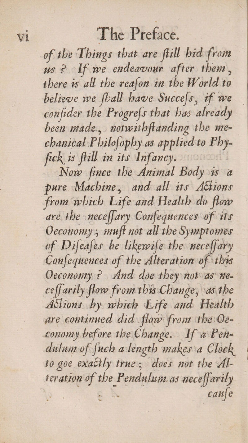 of the 1 bings that are fill hid from m ? If we endeavour after them 3 there is all the reafon in the World to believe we Jhall have SuccefsD if we confider the Progrejs that has already been made, notwithstanding the me¬ chanical Philofophy as applied to Phy- M- is ftill in its Infancy. Now fince the Animal Body is a pure Machine, and all its ASlions from which Life and Health do flow are the neceffary Conjequences of its Oeconomy mu ft not all the Symptomes of Difeajes be lihgwife the neceffary Conjequences of the Alteration of this Oeconomy ? And doe they not as ne- ceffarily flow from this Change, as the ASlions by which Life and Health are continued did flow from the Oe¬ conomy before the Change. If a Pen¬ dulum offuch a length makes a Clocf to goe exaCtly true • does not the Al¬ teration of the Pendulum as neceffarily . , . .» caufe
