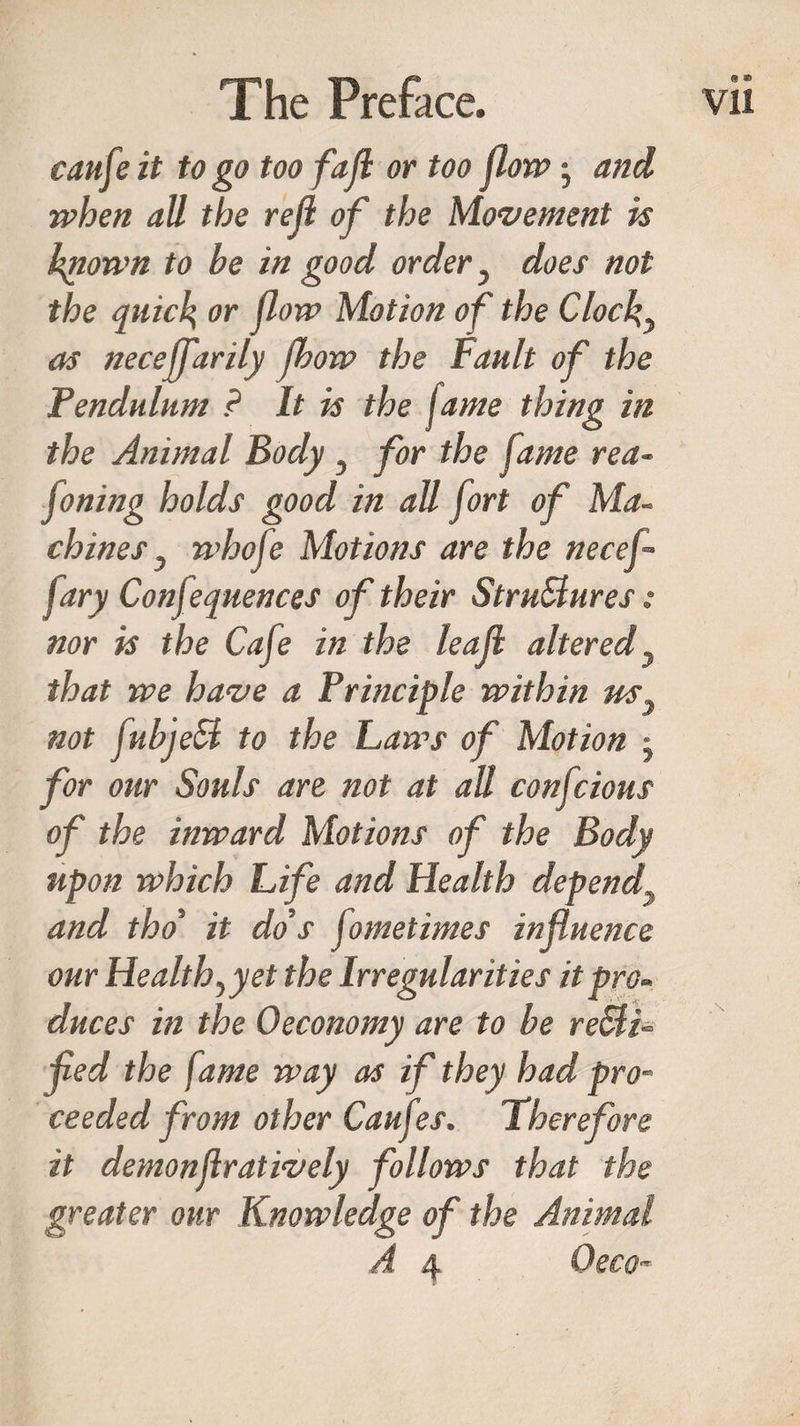 caufeit to go too fall or too flow; and when all the rejl of the Movement is known to be in good order} does not the quick or flow Motion of the Clocks as neceffarily fbow the Fault of the Pendulum ? It is the fame thing in the Animal Body, for the fame rea- floning holds good in all fort of Ma¬ chines } whofe Motions are the necef- fary Confequences of their Stru&amp;ures: nor is the Cafe in the leaf altered} that we have a Principle within us} not fubjeB to the Laws of Motion • for our Souls are not at all confcions of the inward Motions of the Body upon which Life and Health depend and tho it do's jometimes influence our Health, yet the Irregularities it pro¬ duces in the Oeconomy are to be re&amp;i fed the fame way as if they had pro¬ ceeded from other Caufes. Therefore it demonflratively follows that the greater our Knowledge of the Animal A 4 Oeco- * ©