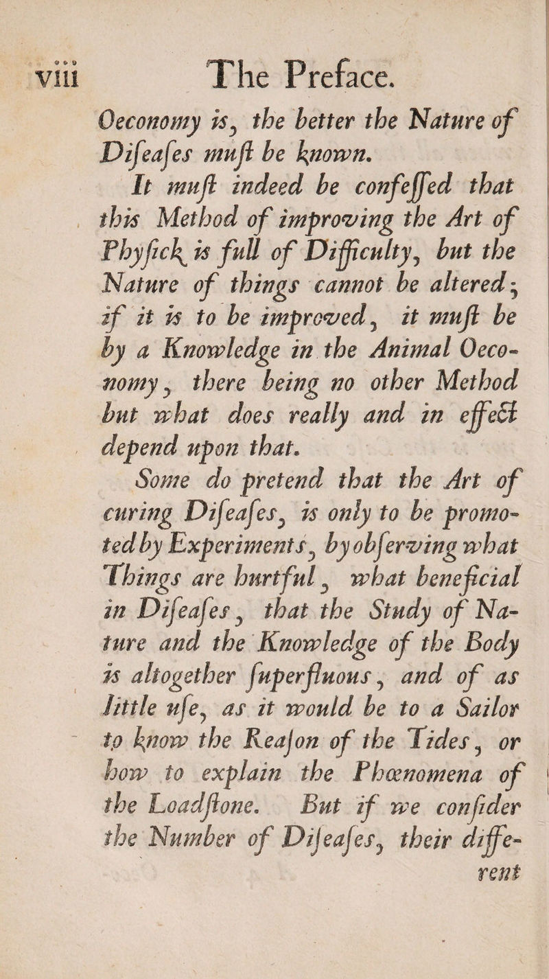 Oeconomy isy the better the Nature of Difeafes muff be known. It muff indeed be confeffed that this Method of improving the Art of Phyfick is full of Difficulty, but the Nature of things cannot be altered■, if it is to be improved, it muff: be by a Knowledge in the Animal Oeco¬ nomy y there being no other Method but what does really and in effect depend upon that. Some do pretend that the Art of curing Difeafes, is only to be promo¬ ted by Experiments y by obferving what Things are hurtful, what beneficial in Difeafes, that the Study of Na¬ ture and the Knowledge of the Body is altogether fuperffuous, and of as little ufe, as it would be to a Sailor tp know the Reajon of the Tides, or how to explain the Phoenomena of the Loadffone. But if we confides the Number of Dijeajes, their diffe¬ rent