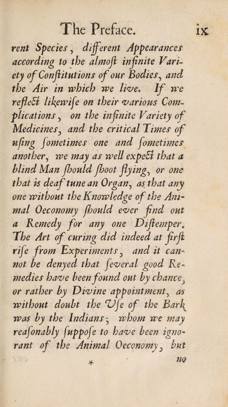 rent Species, different Appearances according to the almofl infinite Vari¬ ety of Confutations of our Bodies, and the Air in which we live. If we reflefl lifewife on their various Com¬ plications , on the infnite Variety of Medicines, and the critical Times of ufing jometimes one and fometimes another, we may as well expeel that a blind Man fbould Jhoot flying, or one that is deaf tune an Organ, as that any one without the Knowledge of the Ani¬ mal Oeconomy fhould ever find out a Remedy for any one Diflemper, The Art of curing did indeed at jirfi rife from Experiments, and it can¬ not be denyed that feveral good Re¬ medies have been found out by chance or rather by Divine appointment, as without doubt the ‘ZJje of the Barf was by the Indians -, whom we may reafonably fuppofe to have been igno¬ rant of the Animal Oeconomy, but