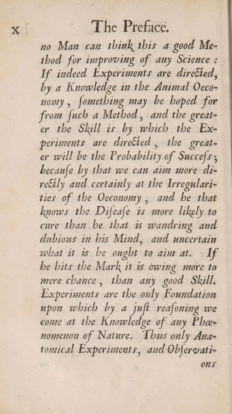 no Man can thinly this a good Me¬ thod for improving of any Science : If indeed Experiments are directed, by a Knowledge in the Animal 0eco¬ nomy , fomething may be hoped for from fuch a Method, and the great¬ er the S\ill is by which the Ex¬ periments are direBed, the great¬ er will be the Probability of Succefs • becauje by that we can aim more di- reBly and certainly at the Irregulari¬ ties of the Oeconomy , and he that knows the Difeaje is more likely to cure than he that is wandring and dubious in his Mindy and uncertain what it is he ought to aim at. If he hits the Mark it is owing more to mere chance, than any good Skill. Experiments are the only Foundation upon which by a jufl reafoning we come at the Knowledge of any Phce- nomenon of Nature. Thus only Ana¬ tomical Experiments, and Observati¬ ons