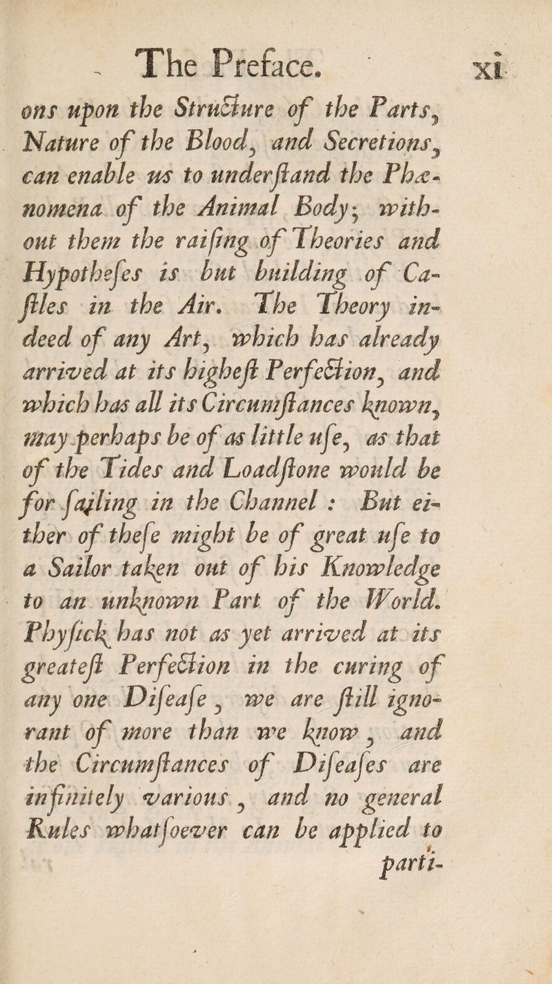 ons upon the StruBure of the Parts^ Nature of the Blood, and Secretions5 can enable us to underfiand the Phe¬ nomena of the Animal Body-y with¬ out them the raiftng of Theories and Hypothefes is but building of Ca¬ ttles in the Air. The Theory in¬ deed of any Art, which has already arrived at its highefl PerfeBion? and which has all its Circumjlances kriown7 may perhaps be of as little ufe^ as that of the Tides and Loadjlone would be for fajling in the Channel: But ei¬ ther of theft? might be of great uft? to a Sailor taken out of his Knowledge to an unknown Part of the World. Phyfick has not as yet arrived at its greatejl PerfeBion in the curing of any one Difeafe , we are fill igno¬ rant of more than we know, and the Circnmfiances of Difeafes are infinitely various , and no general Rules whatsoever can be applied to parti- XI