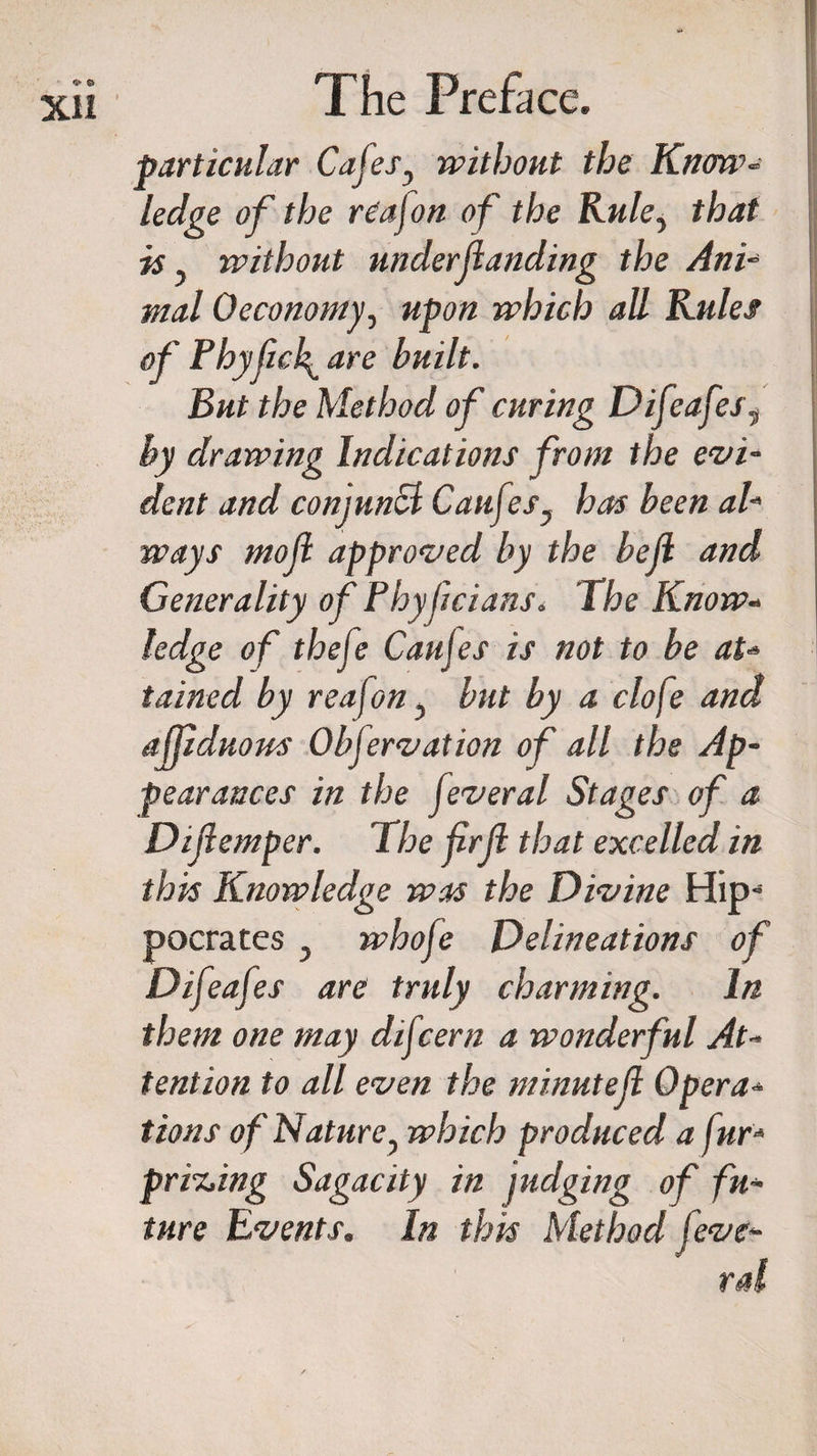 •S'- &amp; XII The Preface. particular Cafes, without the Know¬ ledge of the re'ajon of the Rule, that is, without underloading the Ani¬ mal Oecononty, upon which all Rules of Phyfick^ are built. But the Method of curing Difeafes, by drawing Indications from the evi¬ dent and conjunct Cauftes, has been al¬ ways moji approved by the belt and Generality of Fhyfcians. The Know¬ ledge of theje Cattles is not to be at¬ tained by reafon , but by a clofe and affiduom Obfervation of all the Ap¬ pearances in the feveral Stages of a Diflemper. The frjl that excelled in this Knowledge was the Divine Hip¬ pocrates , whofe Delineations of Difeafes are truly charming. In them one may difcern a wonderful At¬ tention to all even the minute ft Opera¬ tions of Nature, which produced a fur- pricing Sagacity in judging of fu¬ ture Events. In this Method feve- ral