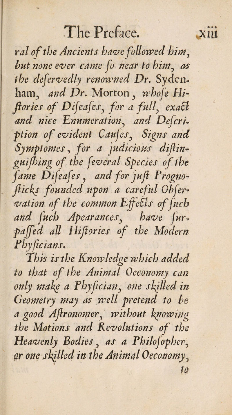 ralof the Ancients have followed him, hut none ever came fo near to himy as the deservedly renowned Dr. Syden¬ ham., and Dr. Mortony whofe Hi- jlories of Difeafesy for a fully exact and nice Enumerationy and Deferi- ft ion of evident Caufesy Signs and Symptomes, for a judicious difiin- gui thing of the feveral Species of the fame Difeafes y and for jufi Progno- jiickp founded upon a careful Obfer- vat ion of the common Effects offuch and fnch Apearancesy have fur, pajfed all Hiftories of the Modern Pbyffcians. This is the Knowledge which added to that of the Animal Oeconomy can only mafe a Phyfciany one skilled in Geometry may as well pretend to he a good Aflronomery without hpowing the Motions and Revolutions of the Heavenly Bodies y as a Philojophery or one skilled in the Animal Oeconomy y