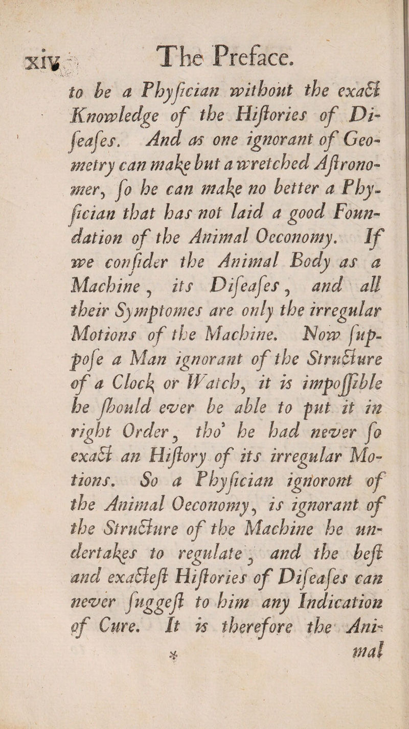 to be a Thyftcian without the exaB Knowledge of the Hiflories of Di- feafes. And as one ignorant of Geo¬ metry can make but a wretched AJirono- mery fo he can make no better a Phy- fician that has not laid a good Foun¬ dation of the Animal Occonomy. If we confider the Animal Body as a Machine , its Difteafeis, and all their Symptomes are only the irregular Motions of the Machine. Now fup- poje a Man ignorant of the StruBure of a Clock or Watch, it is impofpble he floould ever be able to put it in right Order, tho5 he had never jo exaB an Hijlory of its irregular Mo¬ tions. So a fhyfician ignoront of the Animal 0economy, is ignorant of the StruBure of the Machine he un¬ dertakes to regulate D and the beft and exaBejl Hiflories of Difeajes can never juggejl to him any Indication of Cure. It is therefore the Ani- x mal