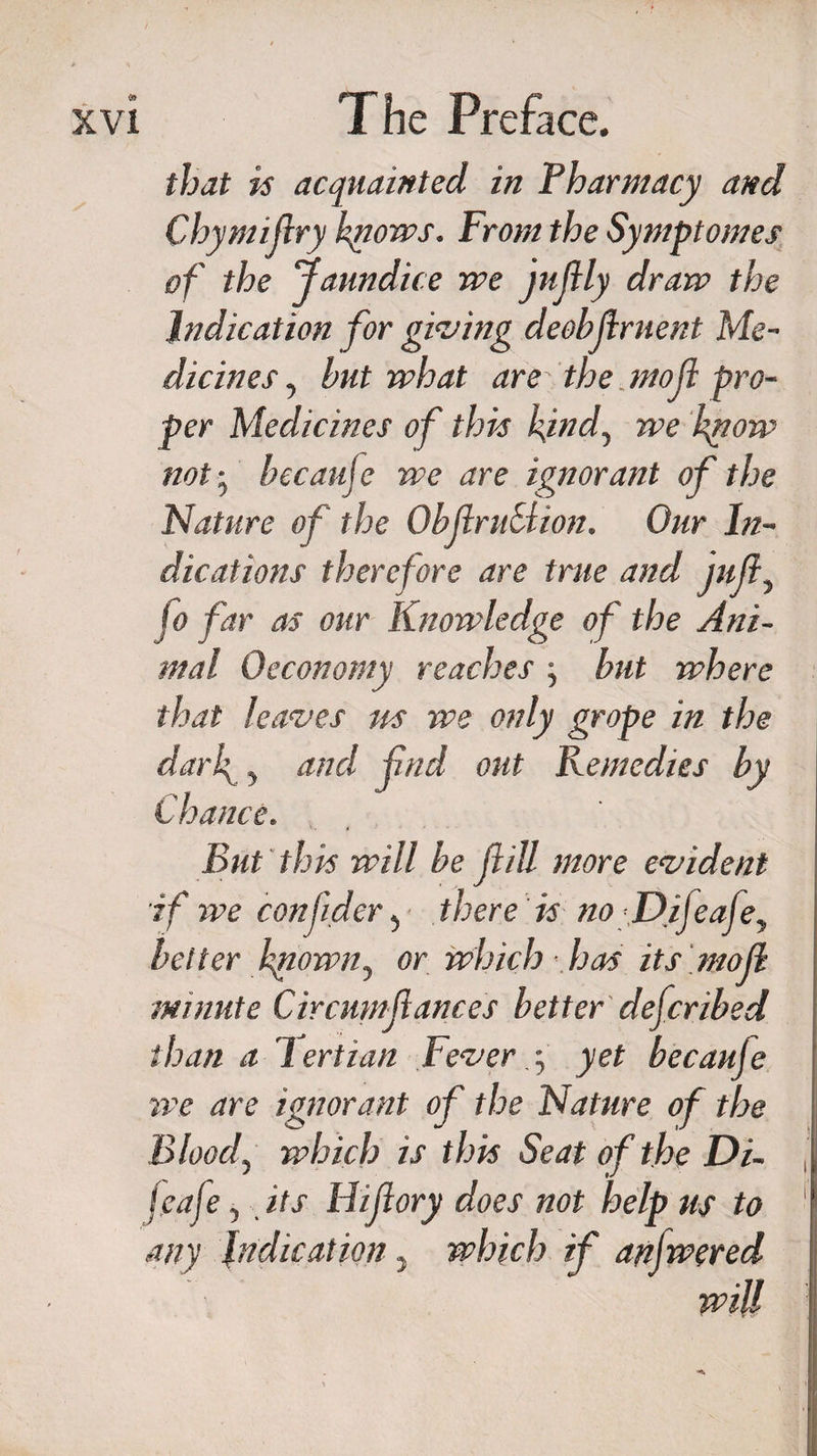 that is acquainted in Pharmacy and Chymifry knows. From the Symptomes of the Jaundice we jujlly draw the Indication for giving deobfirnent Me¬ dicines , but what are the.mod pro¬ per Medicines of this kind, we know not • beeauje we are ignorant of the Nature of the ObjiruSiion. Our In¬ dications therefore are true and juft, fo far as our Knowledge of the Ani¬ mal 0economy reaches ; but where that leaves us we only grope in the darf &gt; and find out Remedies by Chance. But this will be fill more evident if we confder, there is no fDifeajey belter known, or which has its mof minute Circmnfances better deferibed than a lertian Fever y yet becauje we are ignorant of the Nature of the Bloody which is this Seat of the Di- jeafe, its Hifory does not help us to I any indication... which if anfwered mil