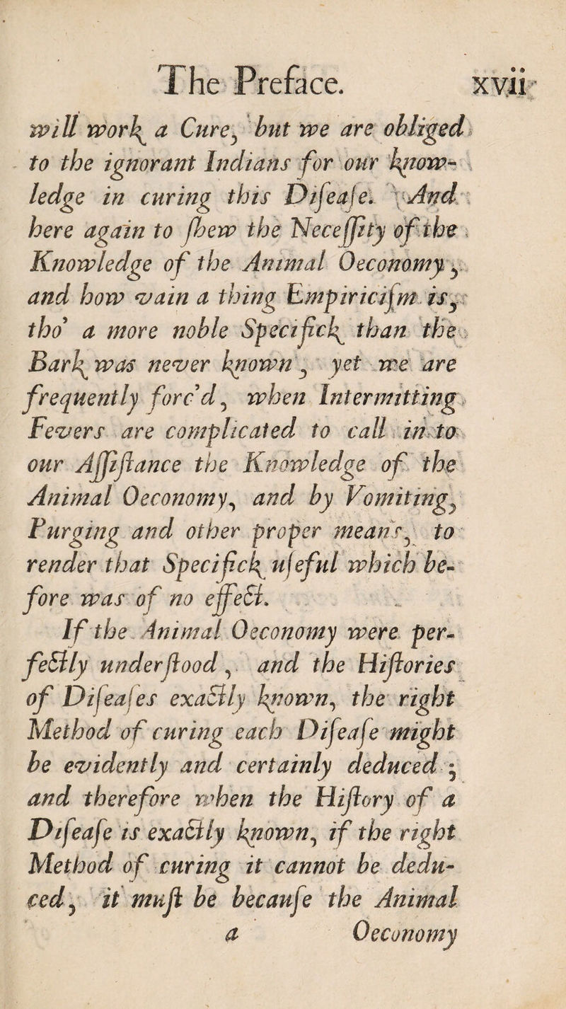 will work a Cure, but we are obliged to the ignorant Indians for our know¬ ledge in curing this Dtfeaje. And here again to [hew the Necefpty of the Knowledge of the Animat Oeconomy y and how vain a thing Empiricism isy tho a more noble Specifck than the Barl^ tras never known D yet we are frequently forc'd, when Intermitting Fevers are complicated to call in to our Ajjiftance the Knowledge of the Animal Oeconomy, and by Vomitings Furging and other proper meansy to render that Specifck ufeful which be¬ fore was o f no effeSi. If the ini mat Oeconomy were per¬ fectly under food v and the Hifories of Dijeajes exactly kg own, the right Method of curing each Difeafe might be evidently and certainly deduced j and therefore when the Hifory of a Difeaje is exaCtly known, if the right Method of curing it cannot be dedu¬ ced ^ it muf be becaufe the Animal a Oeconomy