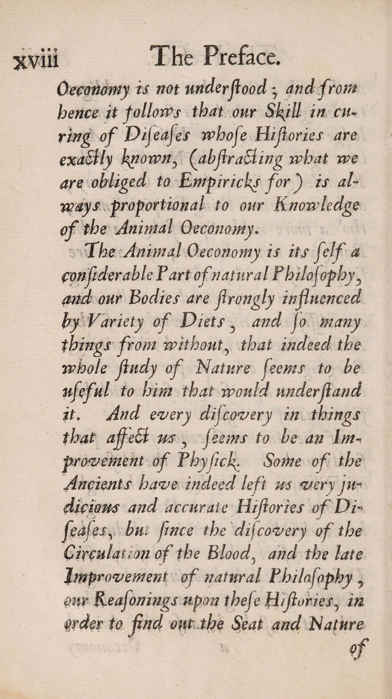 Oeconomy is not under flood • and from hence it follows that our SkjU in cu¬ ring of Dijeafes whofe Hijicries are exaSlly known., (abjlraSling what we are obliged to Empiricky for ) is al¬ ways proportional to our Knowledge of the Animal Oeconomy. The Animal Oeconomy is its (elf a confiderable Part of natural Philcfophy, and our Bodies are flrongly influenced by Variety of Diets ? and jo many things from without, that indeed the whole Jludy of Nature feems to be ufeful to him that would under(land it. And every dijcovery in things that affeSt us, feems to be an Im¬ provement of Phyficb- Some of the Ancients have indeed left us ver\ ju¬ dicious and accurate Wft ories of Du« feafes, but fence the difcovery of the Circulation of the Bloody and the late Improvement of natural Philafophy y mp Keafonings upon thefe Htfeories, in whr fo find our the Seat and Nature