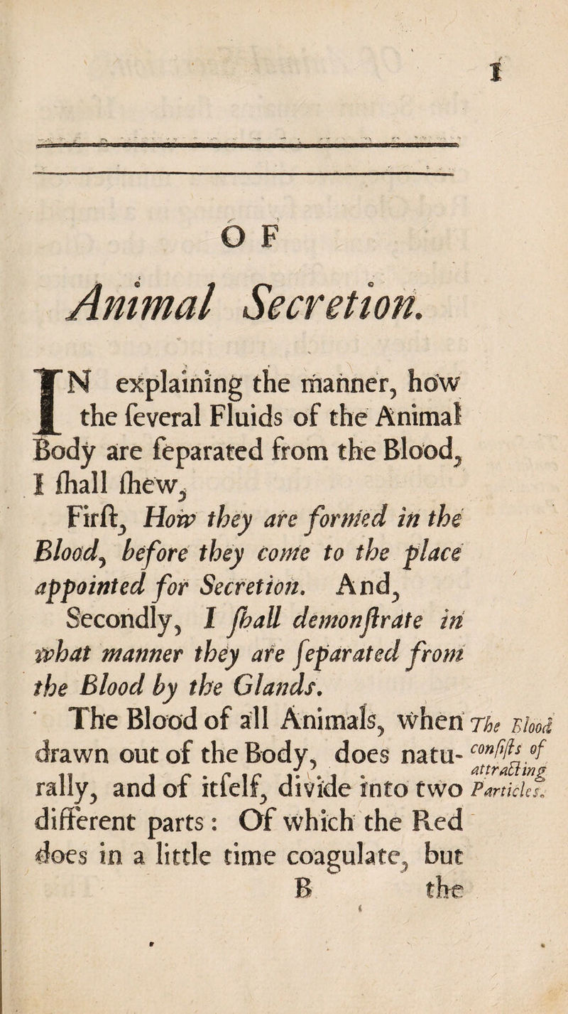 IN explaining the manner, ho'w the feveral Fluids of the Animal Body are feparated from the Blood, I {hall {hew, Firft, How they are formed in the Bloody before they come to the place appointed for Secretion. And, Secondly, 1 Jhall demonjlrate in what manner they are fiparated from the Blood by the Glands. The Blood of all Animals, when The Blood drawn out of the Body, does natu- confdf°f rally, and of itfelf, divide into two Particles. different parts : Of which the Red does in a little time coagulate, but B the