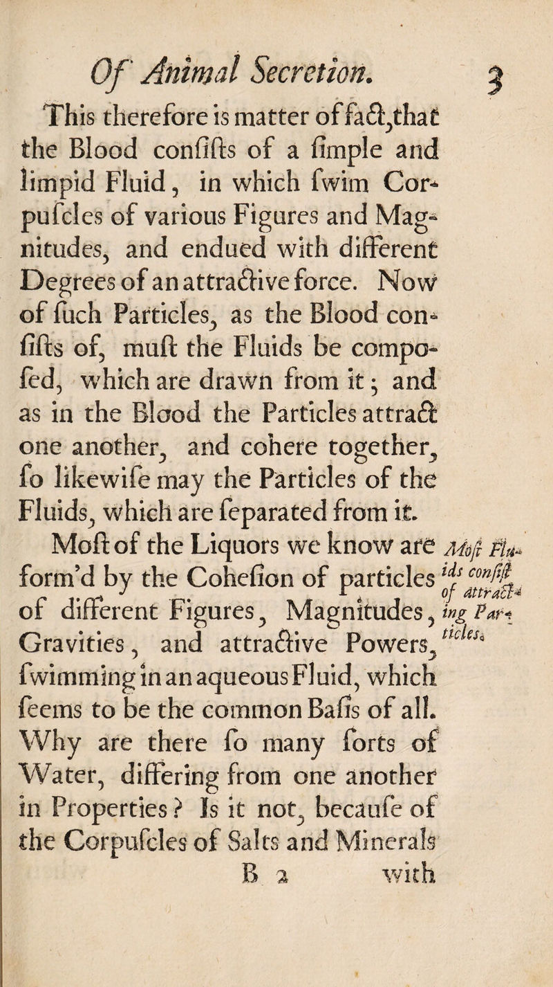 This therefore is matter of fa 61,that the Blood confifts of a fimple and limpid Fluid, in which fwim Cor- pufcles of various Figures and Mag¬ nitudes, and endued with different Degrees of an attra&ive force. Now of fuch Particles, as the Blood con- fifts of, muft the Fluids be compo- fed, which are drawn from it; and as in the Blood the Particles attraft one another, and cohere together, fo likewife may the Particles of the Fluids, which are feparated from it. Moft: of the Liquors we know are Mfi Fk- form’d by the Cohefion of particles of different Figures, Magnitudes, ing Gravities, and attractive Powers,ncleSi fwimming in an aqueous Fluid, which feems to be the common Balls of all. Why are there fo many forts of Water, differing from one another in Properties ? Is it not, becaufe of the Cor pufcles of Salts and Minerals