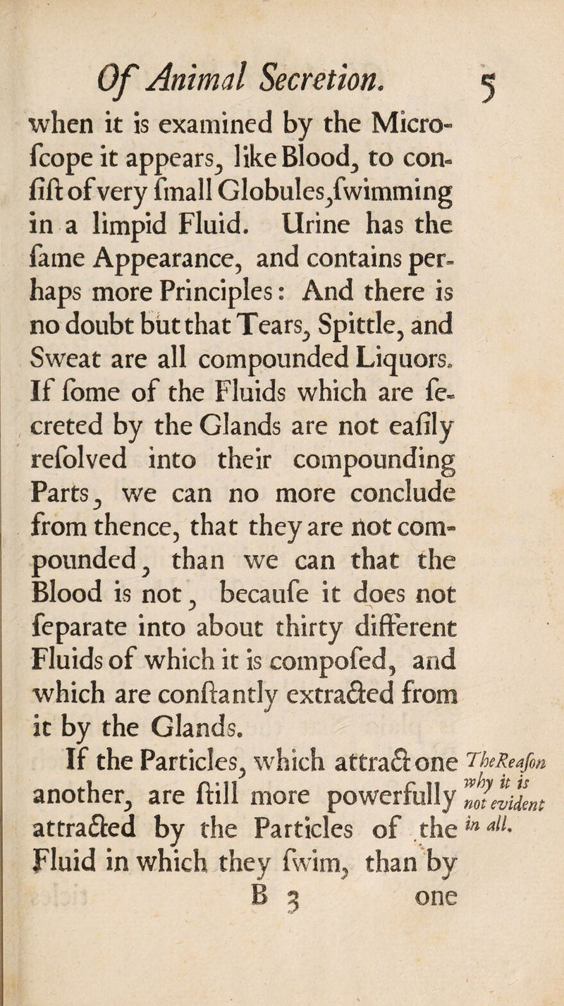 when it is examined by the Micro- fcope it appears, like Bloody to con- fill: of very frnall Globules,fwimming in a limpid Fluid. Urine has the fame Appearance, and contains per¬ haps more Principles: And there is no doubt but that Tears, Spittle, and Sweat are all compounded Liquors. If lome of the Fluids which are fe- creted by the Glands are not eafily refolved into their compounding Parts, we can no more conclude from thence, that they are not com¬ pounded, than we can that the Blood is not, becaufe it does not feparate into about thirty different Fluids of which it is compofed, and which are conftantly extra&ed from it by the Glands. If the Particles, which attra£l one 7'Meafen another, are ftill more powerfully attra&ed by the Particles of thein al1- Fluid in which they fwim, than by B % one