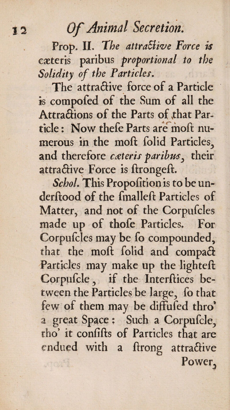 Prop. II. The attraElive Force is caeteris paribus proportional to the Solidity of the Particles. The attra&ive force of a Particle is compofed of the vSum of all the Attra&ions of the Parts of ,that Par¬ ticle : Now thefe Parts are^moft nu¬ merous in the moft folid Particles, and therefore caeteris paribus 3 their attra&ive Force is ftrongeft. Schol. This Propofition is to be un- derftood of the fmalleft Particles of Matter, and not of the Corpufcles made up of thofe Particles. For Corpufcles may be fo compounded, that the moft folid and compa& Particles may make up the lighteft Corpufcle, if the Interftices be¬ tween the Particles be large, fo that few of them may be diffufed thro’ a great Space: Such a Cprpufcle, tho’ it confifts of Particles that are endued with a ftrong attra&ive Power,