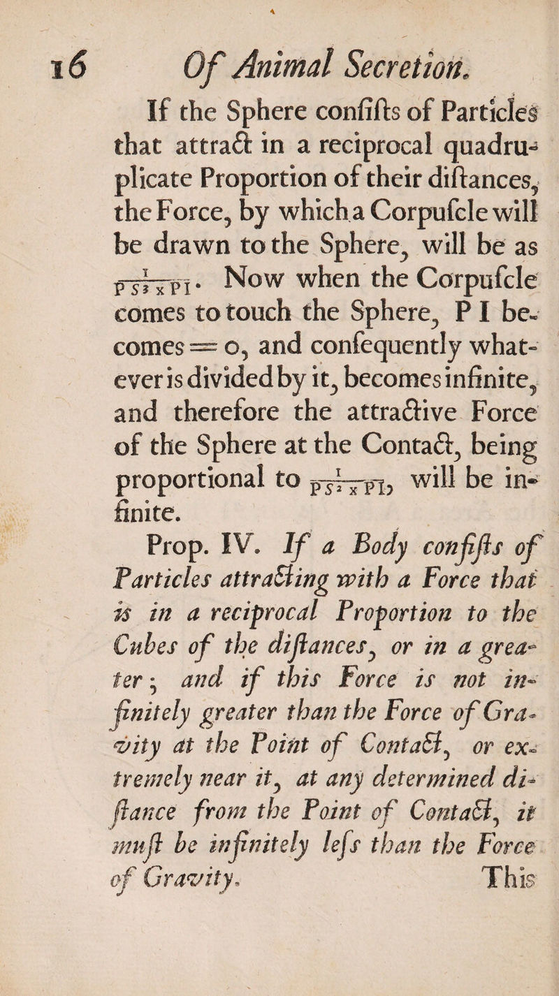 \ 16 Of Animal Secretion. If the Sphere confifts of Particles that attra& in a reciprocal quadru¬ plicate Proportion of their diftances, the Force, by which a Corpufcle will be drawn to the Sphere, will be as p-j~p i. Now when the Corpufcle comes to touch the Sphere, PI be¬ comes— o, and confequently what¬ ever is divided by it, becomes infinite, and therefore the attractive Force of the Sphere at the ContaCt, being proportional to jrjfm, will be in¬ finite. Prop. IV. If a Body conffls of Particles attracting with a Force that is in a reciprocal Proportion to the Cubes of the dijiances, or in a grea¬ ter • and if this Force is not in¬ finitely greater than the Force of Gra ¬ vity at the Point of ContaB, or ex- tremely near it} at any determined di¬ fiance from the Point of ContaB, it muf be infnitely lefs than the Force of Gravity, This