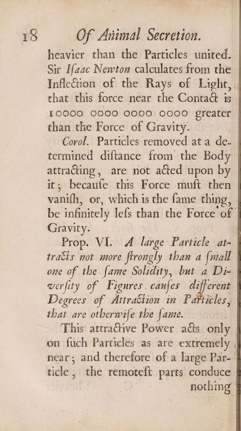 heavier than the Particles united. Sir lfaac Nervton calculates from the Inflexion of the Rays of Light, that this force near the Contad is i v M i oooo oooo oooo oooo greater than the Force of Gravity. Corol. Particles removed at a de¬ termined dilfance from the Body attra£Hng, are not a£ted upon by it ; becaufe this Force muft then vanifli, or, which is the fame thing, be infinitely lefs than the Force of Gravity. Prop. VI. A large Particle at¬ tracts not more Jlrongly than a fmall one of the fame Solidity, but a Di¬ versity of Figures caul es different Deg rees of Attraction in Particles, that are otherrvife the fame. This attra&ive Power ails only on fuch Particles as are extremely , near; and therefore of a large Par-1 tide, the remoteft parts conduce nothing