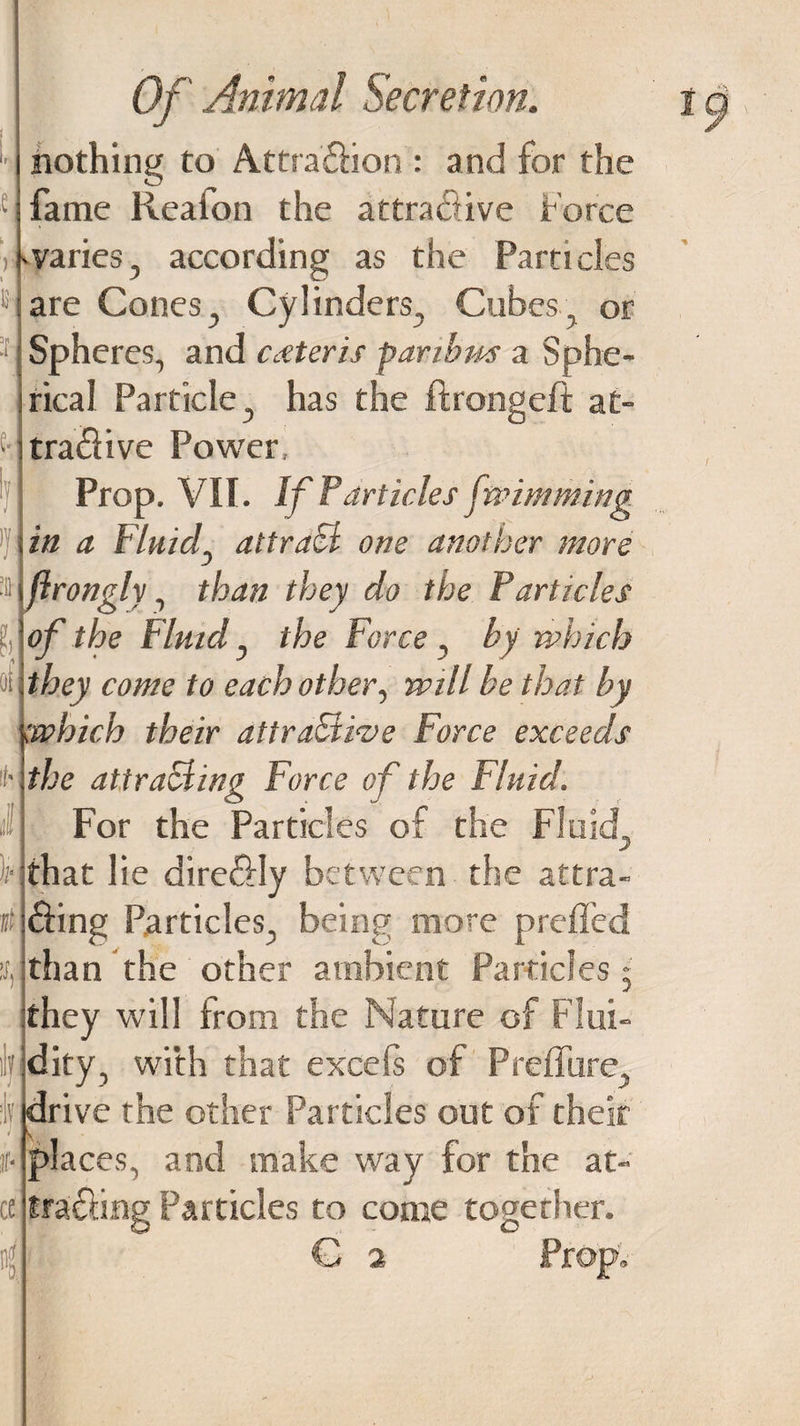 £ nothing to Attraction : and for the fame Reaion the attractive force if varies, according as the Particles are Cones, Cylinders, Cubes, or Spheres, and ceteris paribus a Sphe¬ rical Particle, has the ftrongeft at- tra«ffive Power Prop. VII. If Farticles fwimming in a Fluid attract one another more ■Hjirongly, than they do the Particles f of the Fluid, the Force , by which ■ii .they come to each other, will be that by which their attractive Force exceeds it’ the attracting Force of the Fluid. ij For the Particles of the Fluid, Hthat lie direCtly between the attra¬ cting Particles, being more prefled than the other ambient Particles • they will from the Nature of Flui- lf dity, with that excefs of Preflure, drive the other Particles out of their places, and make way for the at¬ tracting Particles to come together. G 2 Prop, 3,