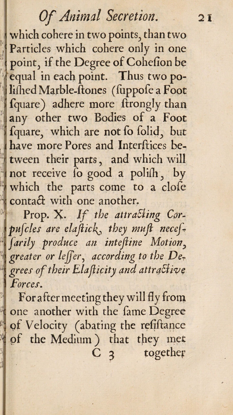 C-1 ;{ Of Animal Secretion. which cohere in two points, than two Particles which cohere only in one point, if the Degree of Cohefion be equal in each point. Thus two po- liilied Marble-ftones (fuppofe a Foot fquare) adhere more ftrongly than any other two Bodies of a Foot fquare, which are not fo folid, but have more Pores and Interfaces be¬ tween their parts, and which will not receive fo good a polilh, by which the parts come to a clofe contaft with one another. Prop. X. If the attracting Cor¬ puscles are elajlick0 they tnuji necef- farily produce an intejiine Mot ion, greater or lejjer, according to the De¬ grees of their Elajiicity and attractive Forces. For after meeting they will fly from one another with the fame Degree of Velocity (abating the refiftance of the Medium) that they met C 3 together