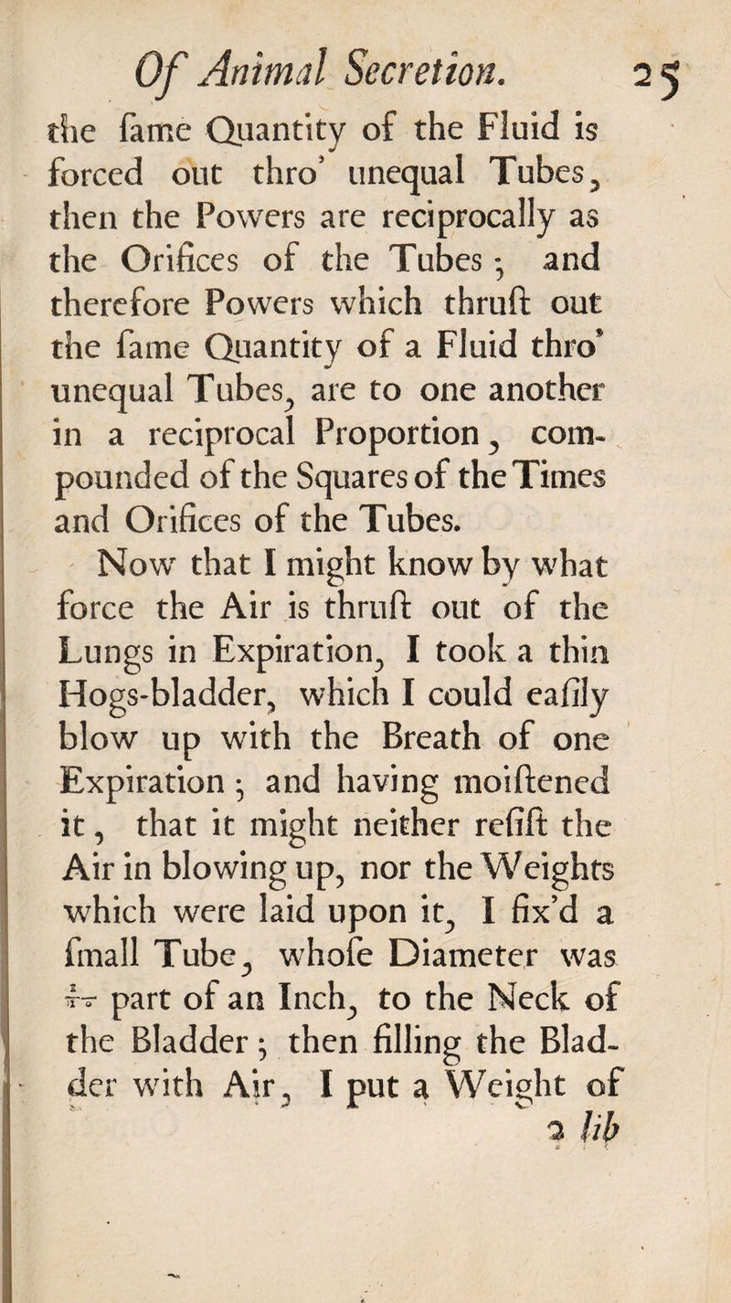 tSie fame Quantity of the Fluid is forced out thro’ unequal Tubes, then the Powers are reciprocally as the Orifices of the Tubes - and therefore Powers which thruft out the fame Quantity of a Fluid thro* unequal Tubes, are to one another in a reciprocal Proportion, com¬ pounded of the Squares of the Times and Orifices of the Tubes. Now that I might know by what force the Air is thrufi: out of the Lungs in Expiration, I took a thin Hogs-bladder, which I could eafily blow up with the Breath of one Expiration ^ and having moiftened it, that it might neither refift the Air in blowing up, nor the Weights which were laid upon it, I fix’d a fmall Tube, whofe Diameter was i- part of an Inch, to the Neck of the Bladder; then filling the Blad- - der with Air, I put a Weight of 2 lib U : <