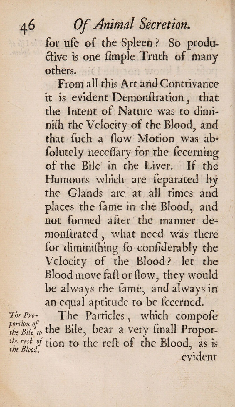for ufe of the Spleen ? So produ¬ ctive is one Ample Truth of many others. From all this Art and Contrivance it is evident Demonftration , that the Intent of Nature was to dimi- nifh the Velocity of the Blood, and that fuch a flow Motion was ab- folutely neceflary for the fecerning of the Bile in the Liver. If the Humours which are feparated by the Glands are at all times and places the fame in the Blood, and not formed after the manner de- monftrated, what need was there for diminifhing fo confiderably the Velocity of the Blood? let the Blood move faff or flow, they would be always the fame, and always in an equal aptitude to be fecerned. The Pm- The Particles, which compofe fe'mifto the Bile, bear a very fmall Propor- the rest of t[on to t{le refj- 0f tJie BloocJ as ;s the Blood. '. . evident: