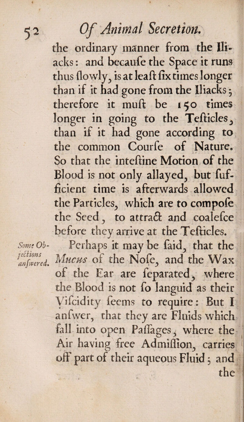 4 Of Animal Secretion, the ordinary manner from the Bl¬ acks : and becaufe the Space it runs thus {lowly, is at lea ft fix times longer than if it had gone from the Iliacks , therefore it mu ft be 150 times longer in going to the Tefticles, than if it had gone according to the common Courfe of Nature. So that the inteftine Motion of the Blood is not only allayed, but fuf- ficient time is afterwards allowed the Particles, which are to compofe the Seed , to attra& and coalefce before they arrive at the Tefticles. Some Oh- Perhaps it may be faid, that the ^nfmrd. Mucus of the Nofe, and the Wax of the Ear are feparated, where the Blood is not fo languid as their yifcidity feems to require : But I anfwer, that they are Fluids which fall into open Paflages, where the Air having free Ad million, carries !' off part of their aqueous Fluid; and the